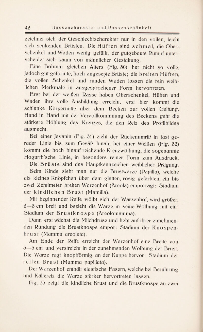 zeichnet sich der Geschlechtscharakter nur in den vollen, leicht sich senkenden Brüsten. Die Hüften sind schmal, die Ober¬ schenkel und Waden wenig gefüllt, der gutgebaute Rumpf unter¬ scheidet sich kaum von männlicher Gestaltung. Eine Böhmin gleichen Alters (Fig. 30) hat nicht so volle, jedoch gut geformte, hoch angesepte Brüste; die breiten Hüften, die vollen Schenkel und runden Waden lassen die rein weib¬ lichen Merkmale in ausgesprochener Form hervortreten. Erst bei der weißen Rasse haben Oberschenkel, Hüften und Waden ihre volle Ausbildung erreicht, erst hier kommt die schlanke Körpermitte über dem Becken zur vollen Geltung. Hand in Hand mit der Vervollkommnung des Beckens geht die stärkere Höhlung des Kreuzes, die den Reiz des Profilbildes ausmacht. Bei einer Javanin (Fig. 31) zieht der Rückenumriß in fast ge¬ rader Linie bis zum Gesäß hinab, bei einer Weißen (Fig. 32) kommt die hoch hinauf reichende Kreuzwölbung, die sogenannte Hogarth’sche Linie, in besonders reiner Form zum Ausdruck. Die Brüste sind das Hauptkennzeichen weiblicher Prägung. Beim Kinde sieht man nur die Brustwarze (Papilla), welche als kleines Knöpfchen über dem glatten, rosig gefärbten, ein bis zwei Zentimeter breiten Warzenhof (Areola) emporragt: Stadium der kindlichen Brust (Mamilla). Mit beginnender Reife wölbt sich der Warzenhof, wird größer, 2— 3 cm breit und bezieht die Warze in seine Wölbung mit ein: Stadium der Brustknospe (Areolomamma). Dann erst wächst die Milchdrüse und hebt auf ihrer zunehmen¬ den Rundung die Brustknospe empor: Stadium der Knospen¬ brust (Mamma areolata). Am Ende der Reife erreicht der Warzenhof eine Breite von 3— 5 cm und verstreicht in der zunehmenden Wölbung der Brust. Die Warze ragt knopfförmig an der Kuppe hervor: Stadium der reifen Brust (Mamma papillata). Der Warzenhof enthält elastische Fasern, welche bei Berührung und Kältereiz die Warze stärker hervortreten lassen. Fig. 33 zeigt die kindliche Brust und die Brustknospe an zwei