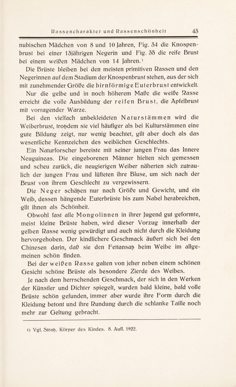 nubischen Mädchen von 8 und 10 Jahren, Fig. 54 die Knospen¬ brust bei einer 15jährigen Negerin und Fig. 55 die reife Brust bei einem weißen Mädchen von 14 Jahren.1 Die Brüste bleiben bei den meisten primitiven Rassen und den Negerinnen auf dem Stadium der Knospenbrust stehen, aus der sich mit zunehmender Größe die bimförmige Euterbrust entwickelt. Nur die gelbe und in noch höherem Maße die weiße Rasse erreicht die volle Ausbildung der reifen Brust, die Apfelbrust mit vorragender Warze. Bei den vielfach unbekleideten Naturstämmen wird die Weiberbrust, trotzdem sie viel häufiger als bei Kulturstämmen eine gute Bildung zeigt, nur wenig beachtet, gilt aber doch als das wesentliche Kennzeichen des weiblichen Geschlechts. Ein Naturforscher bereiste mit seiner jungen Frau das Innere Neuguineas. Die eingeborenen Männer hielten sich gemessen und scheu zurück, die neugierigen Weiber näherten sich zutrau¬ lich der jungen Frau und lüfteten ihre Bluse, um sich nach der Brust von ihrem Geschlecht zu vergewissern. Die Neger schälen nur nach Größe und Gewicht, und ein Weib, dessen hängende Euterbrüste bis zum Nabel herabreichen, gilt ihnen als Schönheit. Obwohl fast alle Mongolinnen in ihrer Jugend gut geformte, meist kleine Brüste haben, wird dieser Vorzug innerhalb der gelben Rasse wenig gewürdigt und auch nicht durch die Kleidung hervorgehoben. Der kindlichere Geschmack äußert sich bei den Chinesen darin, daß sie den Fettansa^ beim Weibe im allge¬ meinen schön finden. Bei der weißen Rasse galten von jeher neben einem schönen Gesicht schöne Brüste als besondere Zierde des Weibes. Je nach dem herrschenden Geschmack, der sich in den Werken der Künstler und Dichter spiegelt, wurden bald kleine, bald volle Brüste schön gefunden, immer aber wurde ihre Form durch die Kleidung betont und ihre Rundung durch die schlanke Taille noch mehr zur Geltung gebracht. l) Vgl. Slrat}, Körper des Kindes. 8. Aufl. 1922.