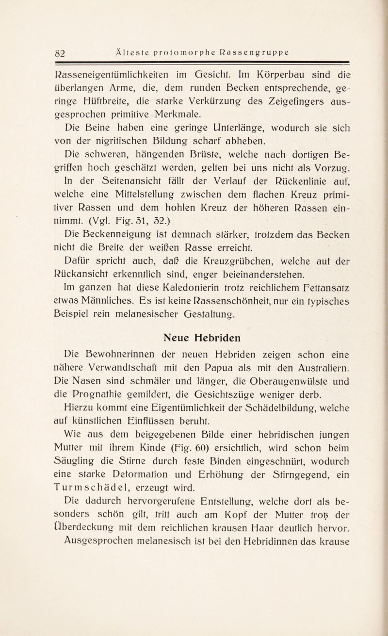 Rasseneigentümlichkeilen im Gesicht. Im Körperbau sind die überlangen Arme, die, dem runden Becken entsprechende, ge¬ ringe Hüftbreite, die starke Verkürzung des Zeigefingers aus¬ gesprochen primilive Merkmale. Die Beine haben eine geringe Unterlänge, wodurch sie sich von der nigritischen Bildung scharf abheben. Die schweren, hängenden Brüste, welche nach dortigen Be¬ griffen hoch geschätzt werden, gelten bei uns nicht als Vorzug. In der Seitenansicht fällt der Verlauf der Rückenlinie auf, welche eine Mittelstellung zwischen dem flachen Kreuz primi¬ tiver Rassen und dem hohlen Kreuz der höheren Rassen ein¬ nimmt. (Vgl. Fig. 51, 52.) Die Beckenneigung ist demnach stärker, trotzdem das Becken nicht die Breite der weißen Rasse erreicht. Dafür spricht auch, daß die Kreuzgrübchen, welche aut der Rückansicht erkenntlich sind, enger beieinanderstehen. Im ganzen hat diese Kaledonierin trotz reichlichem Fettansatz etwas Männliches. Es ist keine Rassenschönheit, nur ein typisches Beispiel rein melanesischer Gestaltung. Neue Hebriden Die Bewohnerinnen der neuen Flebriden zeigen schon eine nähere Verwandtschaft mit den Papua als mit den Australiern. Die Nasen sind schmäler und länger, die Oberaugenwülste und die Prognathie gemildert, die Gesichtszüge weniger derb. Hierzu kommt eine Eigentümlichkeit der Schädelbildung, welche auf künstlichen Einflüssen beruht. Wie aus dem beigegebenen Bilde einer hebridischen jungen Mutter mit ihrem Kinde (Fig. 60) ersichtlich, wird schon beim Säugling die Stirne durch feste Binden eingeschnürt, wodurch eine starke Deformation und Erhöhung der Stirngegend, ein Turmschädel, erzeugt wird. Die dadurch hervorgerufene Entstellung, welche dort als be¬ sonders schön gilt, tritt auch am Kopf der Multer trot* der Überdeckung mit dem reichlichen krausen Haar deutlich hervor. Ausgesprochen melanesisch ist bei den Hebridinnen das krause