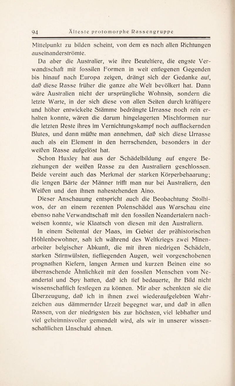 Mittelpunkt zu bilden scheint, von dem es nach allen Richtungen auseinanderströmle. Da aber die Australier, wie ihre Beuteltiere, die engste Ver¬ wandtschaft mit fossilen Formen in weit entlegenen Gegenden bis hinauf nach Europa zeigen, drängt sich der Gedanke auf, daß diese Rasse früher die ganze alte Welt bevölkert hat. Dann wäre Australien nicht der ursprüngliche Wohnsib, sondern die letzte Warte, in der sich diese von allen Seiten durch kräftigere und höher entwickelte Stämme bedrängte Urrasse noch rein er¬ halten konnte, wären die darum hingelagerten Mischformen nur die letzten Reste ihres im Vernichtungskampf noch aufflackernden Blutes, und dann müßte man annehmen, daß sich diese Urrasse auch als ein Element in den herrschenden, besonders in der weißen Rasse aufgelöst hat. Schon Huxley hat aus der Schädelbildung auf engere Be¬ ziehungen der weißen Rasse zu den Australiern geschlossen. Beide vereint auch das Merkmal der starken Körperbehaarung; die langen Bärte der Männer trifft man nur bei Australiern, den Weißen und den ihnen nahestehenden Aino. Dieser Anschauung entspricht auch die Beobachtung Stolhi- wos, der an einem rezenten Polenschädel aus Warschau eine ebenso nahe Verwandtschaft mit den fossilen Neandertalern nach- weisen konnte, wie Klaatsch von diesen mit den Australiern. In einem Seitental der Maas, im Gebiet der prähistorischen Höhlenbewohner, sah ich während des Weltkriegs zwei Minen¬ arbeiter belgischer Abkunft, die mit ihren niedrigen Schädeln, starken Stirnwülsten, tiefliegenden Augen, weit vorgeschobenen prognalhen Kiefern, langen Armen und kurzen Beinen eine so überraschende Ähnlichkeit mit den fossilen Menschen vom Ne- andertal und Spy hatten, daß ich tief bedauerte, ihr Bild nicht wissenschaftlich festlegen zu können. Mir aber schenkten sie die Überzeugung, daß ich in ihnen zwei wiederaufgelebten Wahr¬ zeichen aus dämmernder Urzeit begegnet war, und daß in allen Rassen, von der niedrigsten bis zur höchsten, viel lebhafter und viel geheimnisvoller gemendelt wird, als wir in unserer wissen¬ schaftlichen Unschuld ahnen.