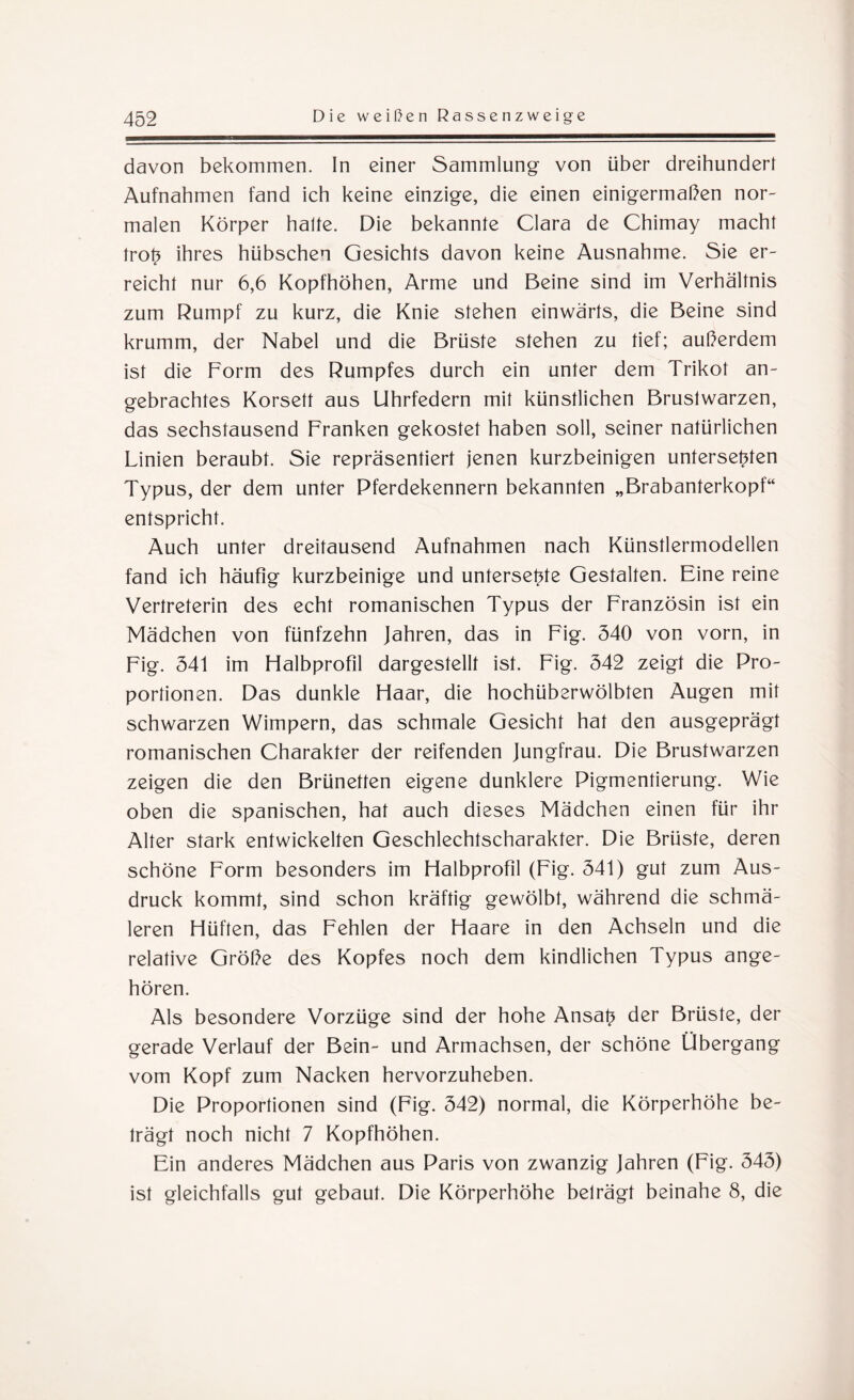 davon bekommen. In einer Sammlung von über dreihundert Aufnahmen fand ich keine einzige, die einen einigermaßen nor¬ malen Körper halte. Die bekannte Clara de Chimay macht trotz ihres hübschen Gesichts davon keine Ausnahme. Sie er¬ reicht nur 6,6 Kopfhöhen, Arme und Beine sind im Verhältnis zum Rumpf zu kurz, die Knie stehen einwärts, die Beine sind krumm, der Nabel und die Brüste stehen zu tief; außerdem ist die Form des Rumpfes durch ein unter dem Trikot an¬ gebrachtes Korsett aus Uhrfedern mit künstlichen Brustwarzen, das sechstausend Franken gekostet haben soll, seiner natürlichen Linien beraubt. Sie repräsentiert jenen kurzbeinigen untersetzten Typus, der dem unter Pferdekennern bekannten „Brabanterkopf“ entspricht. Auch unter dreitausend Aufnahmen nach Künstlermodellen fand ich häufig kurzbeinige und untersetzte Gestalten. Eine reine Vertreterin des echt romanischen Typus der Französin ist ein Mädchen von fünfzehn Jahren, das in Fig. 340 von vorn, in Fig. 341 im Halbprofil dargestellt ist. Fig. 342 zeigt die Pro¬ portionen. Das dunkle Haar, die hochüberwölbten Augen mit schwarzen Wimpern, das schmale Gesicht hat den ausgeprägt romanischen Charakter der reifenden Jungfrau. Die Brustwarzen zeigen die den Brünetten eigene dunklere Pigmentierung. Wie oben die spanischen, hat auch dieses Mädchen einen für ihr Alter stark entwickelten Geschlechtscharakter. Die Brüste, deren schöne Form besonders im Halbprofil (Fig. 341) gut zum Aus¬ druck kommt, sind schon kräftig gewölbt, während die schmä¬ leren Hüften, das Fehlen der Haare in den Achseln und die relative Größe des Kopfes noch dem kindlichen Typus ange¬ hören. Als besondere Vorzüge sind der hohe Ansatz der Brüste, der gerade Verlauf der Bein- und Armachsen, der schöne Übergang vom Kopf zum Nacken hervorzuheben. Die Proportionen sind (Fig. 342) normal, die Körperhöhe be¬ trägt noch nicht 7 Kopfhöhen. Ein anderes Mädchen aus Paris von zwanzig Jahren (Fig. 343) ist gleichfalls gut gebaut. Die Körperhöhe belrägt beinahe 8, die