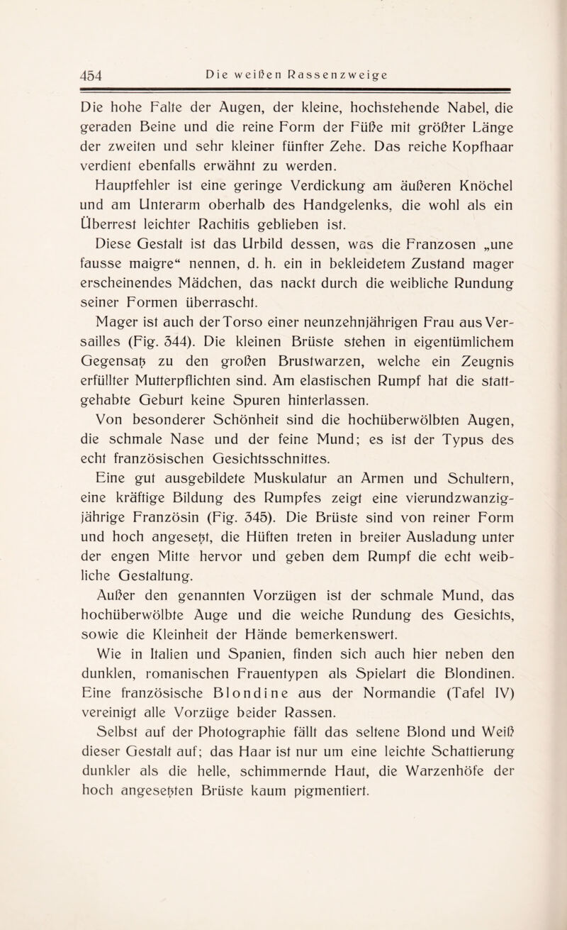 Die hohe Falte der Augen, der kleine, hochstehende Nabel, die geraden Beine und die reine Form der Füße mit größter Länge der zweiten und sehr kleiner fünfter Zehe. Das reiche Kopfhaar verdient ebenfalls erwähnt zu werden. Hauptfehler ist eine geringe Verdickung am äußeren Knöchel und am Unterarm oberhalb des Handgelenks, die wohl als ein Überrest leichter Rachitis geblieben ist. Diese Gestalt ist das Urbild dessen, was die Franzosen „une fausse maigre“ nennen, d. h. ein in bekleidetem Zustand mager erscheinendes Mädchen, das nackt durch die weibliche Rundung seiner Formen überrascht. Mager ist auch der Torso einer neunzehnjährigen Frau aus Ver¬ sailles (Fig. 544). Die kleinen Brüste stehen in eigentümlichem Gegensatz zu den großen Brustwarzen, welche ein Zeugnis erfüllter Mutterpflichten sind. Am elastischen Rumpf hat die statt¬ gehabte Geburt keine Spuren hinterlassen. Von besonderer Schönheit sind die hochüberwölbten Augen, die schmale Nase und der feine Mund; es ist der Typus des echt französischen Gesichtsschnittes. Eine gut ausgebildete Muskulatur an Armen und Schultern, eine kräftige Bildung des Rumpfes zeigt eine vierundzwanzig- jährige Französin (Fig. 545). Die Brüste sind von reiner Form und hoch angesef4, die Hüften treten in breiter Ausladung unter der engen Mitte hervor und geben dem Rumpf die echt weib¬ liche Gestaltung. Außer den genannten Vorzügen ist der schmale Mund, das hochüberwölbte Auge und die weiche Rundung des Gesichts, sowie die Kleinheit der Hände bemerkenswert. Wie in Italien und Spanien, finden sich auch hier neben den dunklen, romanischen Frauentypen als Spielart die Blondinen. Eine französische Blondine aus der Normandie (Tafel IV) vereinigt alle Vorzüge beider Rassen. Selbst auf der Photographie fällt das seltene Blond und Weiß dieser Gestalt auf; das Haar ist nur um eine leichte Schattierung dunkler als die helle, schimmernde Haut, die Warzenhöfe der hoch angesehen Brüste kaum pigmentiert.