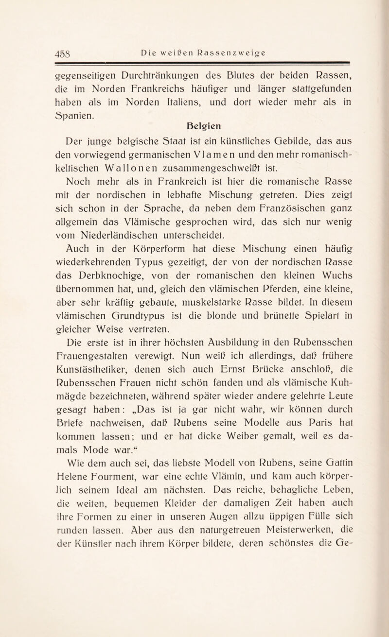 gegenseitigen Durchtränkungen des Blutes der beiden Rassen, die im Norden Frankreichs häufiger und länger stattgefunden haben als im Norden Italiens, und dort wieder mehr als in Spanien. Belgien Der junge belgische Staat ist ein künstliches Gebilde, das aus den vorwiegend germanischen Via men und den mehr romanisch¬ keltischen Wallonen zusammengeschweißt ist. Noch mehr als in Frankreich ist hier die romanische Rasse mit der nordischen in lebhafte Mischung getreten. Dies zeigt sich schon in der Sprache, da neben dem Französischen ganz allgemein das Vlämische gesprochen wird, das sich nur wenig vom Niederländischen unterscheidet. Auch in der Körperform hat diese Mischung einen häufig wiederkehrenden Typus gezeitigt, der von der nordischen Rasse das Derbknochige, von der romanischen den kleinen Wuchs übernommen hat, und, gleich den vlämischen Pferden, eine kleine, aber sehr kräftig gebaute, muskelstarke Rasse bildet. In diesem vlämischen Grundtypus ist die blonde und brünette Spielart in gleicher Weise vertreten. Die erste ist in ihrer höchsten Ausbildung in den Rubensschen Frauengestalten verewigt. Nun weiß ich allerdings, daß frühere Kunstästhetiker, denen sich auch Ernst Brücke anschloß, die Rubensschen Frauen nicht schön fanden und als vlämische Kuh¬ mägde bezeichneten, während später wieder andere gelehrte Leute gesagt haben : „Das ist ja gar nicht wahr, wir können durch Briefe nachweisen, daß Rubens seine Modelle aus Paris hat kommen lassen; und er hat dicke Weiber gemalt, weil es da¬ mals Mode war.“ Wie dem auch sei, das liebste Modell von Rubens, seine Gattin Helene Fourment, war eine echte Vlämin, und kam auch körper¬ lich seinem Ideal am nächsten. Das reiche, behagliche Leben, die weiten, bequemen Kleider der damaligen Zeit haben auch ihre Formen zu einer in unseren Augen allzu üppigen Fülle sich runden lassen. Aber aus den naturgetreuen Meisterwerken, die der Künstler nach ihrem Körper bildete, deren schönstes die Ge-