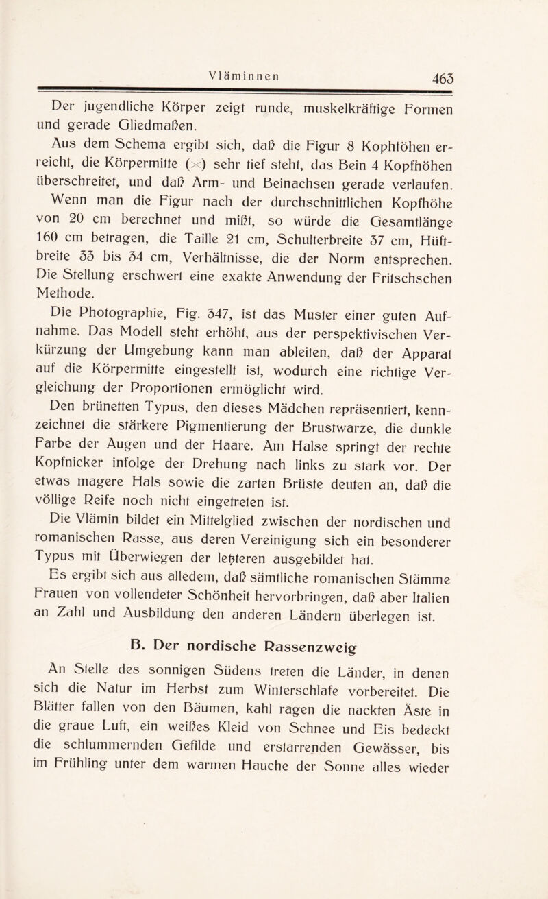 465 Der jugendliche Körper zeigt runde, muskelkräftige Formen und gerade Gliedmaßen. Aus dem Schema ergibt sich, daß die Figur 8 Kophföhen er¬ reicht, die Körpermitte (x) sehr tief steht, das Bein 4 Kopfhöhen überschreitet, und daß Arm- und Beinachsen gerade verlaufen. Wenn man die Figur nach der durchschnittlichen Kopfhöhe von 20 cm berechnet und mißt, so würde die Gesamtlänge 160 cm betragen, die Taille 21 cm, Schulterbreite 57 cm, Hüft- breite 55 bis 54 cm, Verhältnisse, die der Norm entsprechen. Die Stellung erschwert eine exakte Anwendung der Frilschschen Methode. Die Photographie, Fig. 547, ist das Muster einer guten Auf¬ nahme. Das Modell steht erhöht, aus der perspektivischen Ver¬ kürzung der Umgebung kann man ableiten, daß der Apparat auf die Körpermitte eingestellt ist, wodurch eine richtige Ver¬ gleichung der Proportionen ermöglicht wird. Den brünetten Typus, den dieses Mädchen repräsentiert, kenn¬ zeichnet die stärkere Pigmentierung der Brustwarze, die dunkle Farbe der Augen und der Haare. Am Halse springt der rechte Kopfnicker infolge der Drehung nach links zu stark vor. Der etwas magere Hals sowie die zarten Brüste deuten an, daß die völlige Reife noch nicht eingetreten ist. Die Vlämin bildet ein Mittelglied zwischen der nordischen und romanischen Rasse, aus deren Vereinigung sich ein besonderer Typus mit Überwiegen der letzteren ausgebildet hat. Es ergibt sich aus alledem, daß sämtliche romanischen Stämme Frauen von vollendeter Schönheit hervorbringen, daß aber Italien an Zahl und Ausbildung den anderen Ländern überlegen ist. B. Der nordische Rassenzweig An Stelle des sonnigen Südens treten die Länder, in denen sich die Natur im Herbst zum Winterschlafe vorbereitet. Die Blätter fallen von den Bäumen, kahl ragen die nackten Äste in die graue Luft, ein weißes Kleid von Schnee und Eis bedeckt die schlummernden Gefilde und erstarrenden Gewässer, bis im Frühling unter dem warmen Hauche der Sonne alles wieder