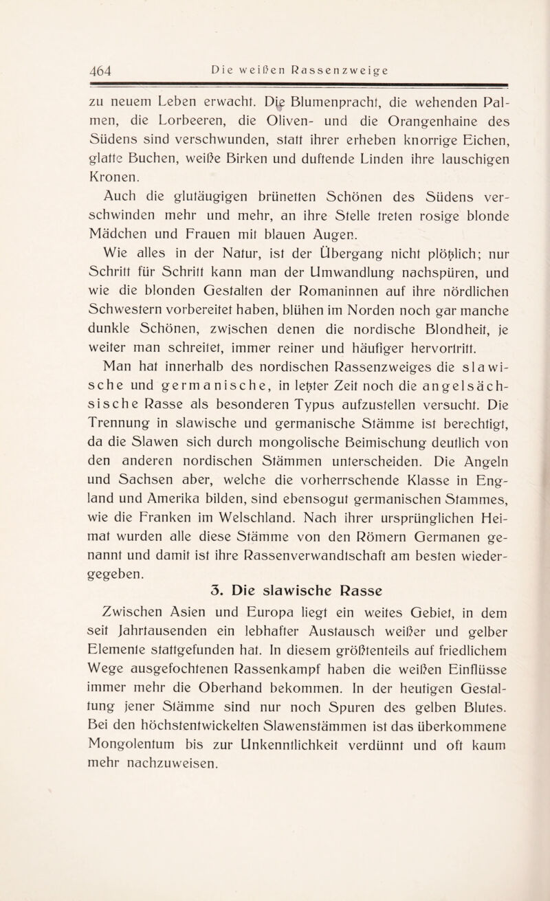 zu neuem Leben erwacht. Die Blumenpracht, die wehenden Pal¬ men, die Lorbeeren, die Oliven- und die Orangenhaine des Südens sind verschwunden, statt ihrer erheben knorrige Eichen, glatte Buchen, weiße Birken und duftende Linden ihre lauschigen Kronen. Auch die glutäugigen brünetten Schönen des Südens ver¬ schwinden mehr und mehr, an ihre Stelle treten rosige blonde Mädchen und Frauen mit blauen Augen. Wie alles in der Natur, ist der Übergang nicht plötdich; nur Schritt für Schritt kann man der Umwandlung nachspüren, und wie die blonden Gestalten der Romaninnen auf ihre nördlichen Schwestern vorbereitet haben, blühen im Norden noch gar manche dunkle Schönen, zwischen denen die nordische Blondheif, je weiter man schreitet, immer reiner und häufiger hervorlritt. Man hat innerhalb des nordischen Rassenzweiges die slawi¬ sche und germanische, in letzter Zeit noch die angelsäch¬ sische Rasse als besonderen Typus aufzustellen versucht. Die Trennung in slawische und germanische Stämme ist berechtigt, da die Slawen sich durch mongolische Beimischung deutlich von den anderen nordischen Stämmen unterscheiden. Die Angeln und Sachsen aber, welche die vorherrschende Klasse in Eng¬ land und Amerika bilden, sind ebensogut germanischen Stammes, wie die Franken im Welschland. Nach ihrer ursprünglichen Hei¬ mat wurden alle diese Stämme von den Römern Germanen ge¬ nannt und damit ist ihre Rassenverwandtschaft am besten wieder¬ gegeben. 3. Die slawische Rasse Zwischen Asien und Europa liegt ein weites Gebiet, in dem seit Jahrtausenden ein lebhafter Austausch weißer und gelber Elemente stattgefunden hat. In diesem größtenteils auf friedlichem Wege ausgefochtenen Rassenkampf haben die weißen Einflüsse immer mehr die Oberhand bekommen. In der heutigen Gestal¬ tung jener Stämme sind nur noch Spuren des gelben Blutes. Bei den höchstentwickelten Slawenstämmen ist das überkommene Mongolentum bis zur Unkenntlichkeit verdünnt und oft kaum mehr nachzuweisen.