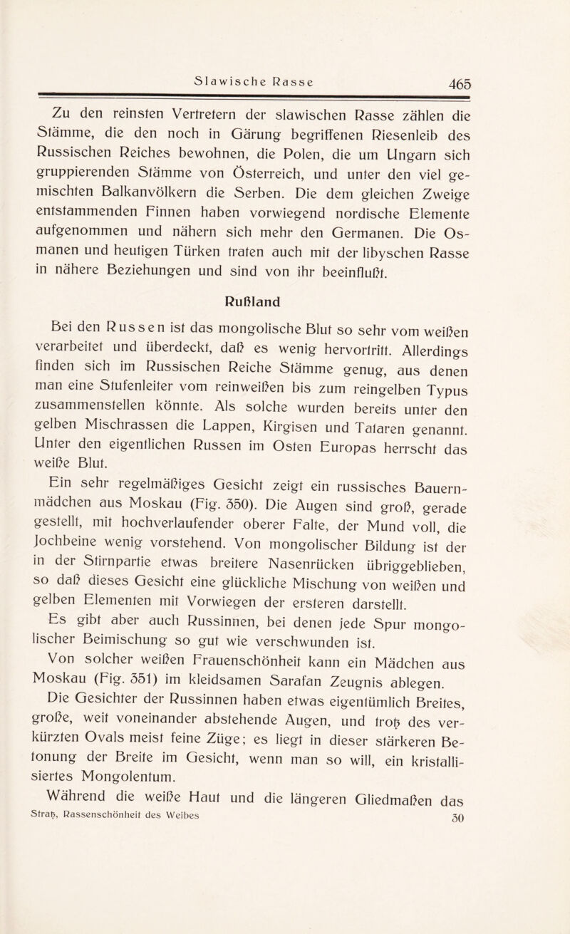 Slawische Rasse Zu den reinsten Vertretern der slawischen Rasse zählen die Stämme, die den noch in Gärung begriffenen Riesenleib des Russischen Reiches bewohnen, die Polen, die um Ungarn sich gruppierenden Stämme von Österreich, und unter den viel ge¬ mischten Balkanvölkern die Serben. Die dem gleichen Zweige entstammenden Finnen haben vorwiegend nordische Elemente aufgenommen und nähern sich mehr den Germanen. Die Os- manen und heutigen 1 ürken traten auch mit der libyschen Rasse in nähere Beziehungen und sind von ihr beeinflußt. Rußland Bei den Russen ist das mongolische Blut so sehr vom weißen verarbeitet und überdeckt, daß es wenig hervorlritt. Allerdings finden sich im Russischen Reiche Stämme genug, aus denen man eine Stufenleiter vom reinweißen bis zum reingelben Typus zusammenstellen könnte. Als solche wurden bereits unter den gelben Mischrassen die Lappen, Kirgisen und Talaren genannt. Unter den eigentlichen Russen im Osten Europas herrscht das weiße Blut. Ein sehr regelmäßiges Gesicht zeigt ein russisches Bauern¬ mädchen aus Moskau (Fig. 550). Die Augen sind groß, gerade gestellt, mit hochverlaufender oberer Falte, der Mund voll, die Jochbeine wenig vorstehend. Von mongolischer Bildung ist der in der Stirnpartie etwas breitere Nasenrücken übriggeblieben, so daß dieses Gesicht eine glückliche Mischung von weißen und gelben Elementen mit Vorwiegen der ersteren darstellt. Es gibt aber auch Russinnen, bei denen jede Spur mongo¬ lischer Beimischung so gut wie verschwunden ist. Von solcher weißen Frauenschönheit kann ein Mädchen aus Moskau (Fig. 551) im kleidsamen Sarafan Zeugnis ablegen. Die Gesichter der Russinnen haben etwas eigentümlich Breites, große, weit voneinander abstehende Augen, und trofr des ver¬ kürzten Ovals meist feine Züge; es liegt in dieser stärkeren Be¬ tonung der Breite im Gesicht, wenn man so will, ein kristalli¬ siertes Mongolentum. Während die weiße Haut und die längeren Gliedmaßen das Straf?, Rassenschönheit des Weibes 3la