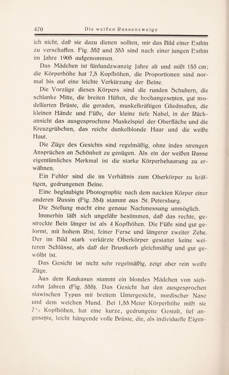 ich nicht, daß sie dazu dienen sollten, mir das Bild einer Eslhin zu verschaffen. Fig. 352 und 353 sind nach einer jungen Esthin im Jahre 1905 aufgenommen. Das Mädchen ist fünfundzwanzig Jahre alt und mißt 153 cm; die Körperhöhe hat 7,5 Kopfhöhen, die Proportionen sind nor¬ mal bis auf eine leichte Verkürzung der Beine. Die Vorzüge dieses Körpers sind die runden Schultern, die schlanke Mitte, die breiten Hüften, die hcchangesefrten, gut mo¬ dellierten Brüste, die geraden, muskelkräftigen Gliedmaßen, die kleinen Hände und Füße, der kleine tiefe Nabel, in der Rück¬ ansicht das ausgesprochene Muskelspiel der Oberfläche und die Kreuzgrübchen, das reiche dunkelblonde Haar und die weiße Haut. Die Züge des Gesichts sind regelmäßig, ohne indes strengen Ansprüchen an Schönheit zu genügen. Als ein der weißen Rasse eigentümliches Merkmal ist die starke Körperbehaarung zu er¬ wähnen. Ein Fehler sind die im Verhältnis zum Oberkörper zu kräf¬ tigen, gedrungenen Beine. Eine beglaubigte Photographie nach dem nackten Körper einer anderen Russin (Fig. 354) stammt aus St. Petersburg. Die Stellung macht eine genaue Nachmessung unmöglich. Immerhin läßt sich ungefähr bestimmen, daß das rechte, ge¬ streckte Bein länger ist als 4 Kopfhöhen. Die Füße sind gut ge¬ formt, mit hohem Rist, feiner Ferse und längerer zweiter Zehe. Der im Bild stark verkürzte Oberkörper gestattet keine wei¬ teren Schlüsse, als daß der Brustkorb gleichmäßig und gut ge¬ wölbt ist. Das Gesicht ist nicht sehr regelmäßig, zeigt aber rein weiße Züge. Aus dem Kaukasus stammt ein blondes Mädchen von sieb¬ zehn Jahren (Fig. 355). Das Gesicht hat den ausgesprochen slawischen Typus mit breitem üntergesicht, nordischer Nase und dem weichen Mund. Bei 1,55 Meter Körperhöhe mißt sie 77* Kopfhöhen, hat eine kurze, gedrungene Gestalt, tief an- gesetffe, leicht hängende volle Brüste, die, als individuelle Eigen-