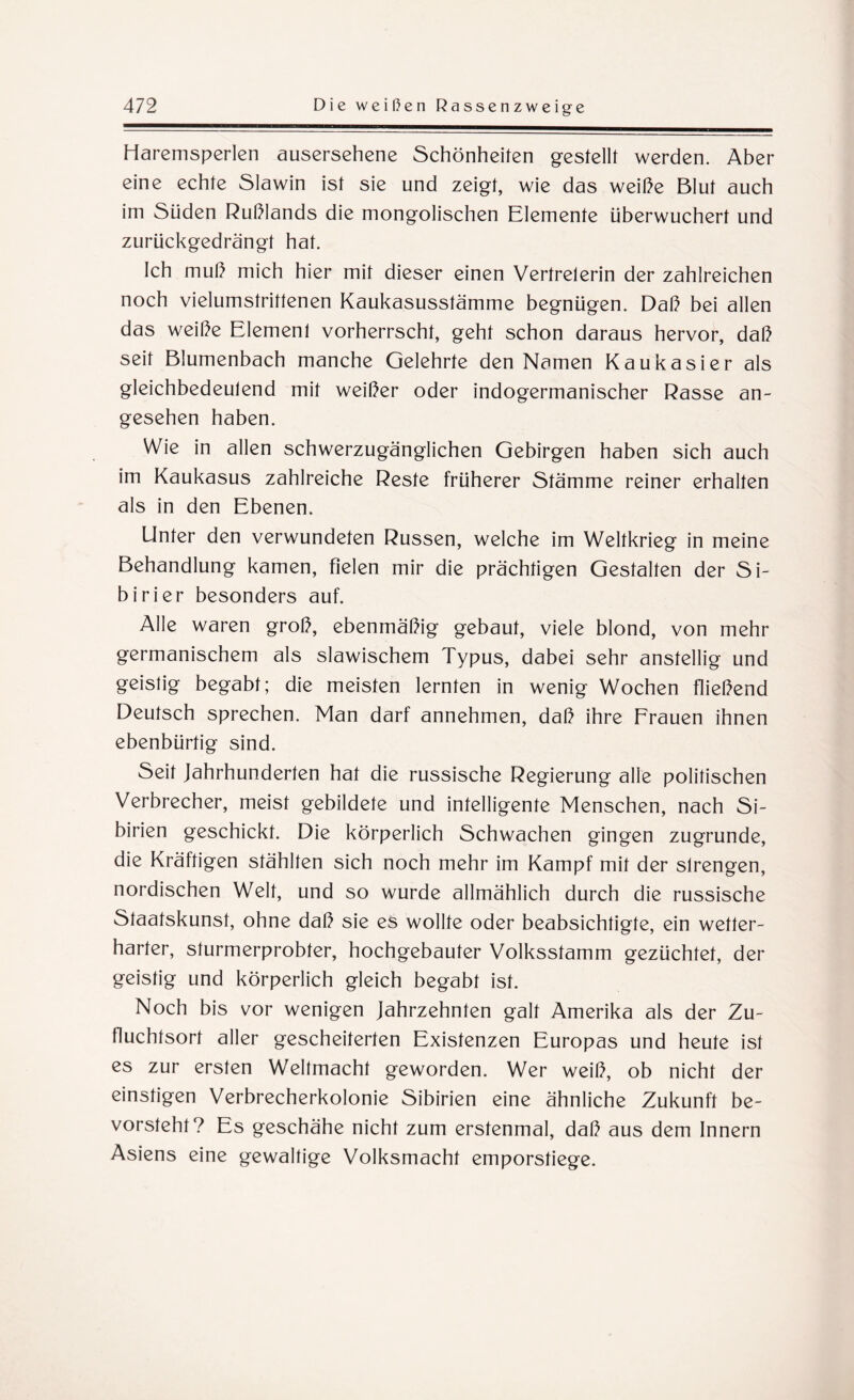 Haremsperlen ausersehene Schönheiten gestellt werden. Aber eine echte Slawin ist sie und zeigt, wie das weiße Blut auch im Süden Rußlands die mongolischen Elemente überwuchert und zurückgedrängt hat. Ich muß mich hier mit dieser einen Vertreterin der zahlreichen noch vielumstrittenen Kaukasusstämme begnügen. Daß bei allen das weiße Element vorherrscht, geht schon daraus hervor, daß seit Blumenbach manche Gelehrte den Namen Kaukasier als gleichbedeutend mit weißer oder indogermanischer Rasse an¬ gesehen haben. Wie in allen schwerzugänglichen Gebirgen haben sich auch im Kaukasus zahlreiche Reste früherer Stämme reiner erhalten als in den Ebenen. Unter den verwundeten Russen, welche im Weltkrieg in meine Behandlung kamen, fielen mir die prächtigen Gestalten der Si¬ birier besonders auf. Alle waren groß, ebenmäßig gebaut, viele blond, von mehr germanischem als slawischem Typus, dabei sehr anstellig und geistig begabt; die meisten lernten in wenig Wochen fließend Deutsch sprechen. Man darf annehmen, daß ihre Frauen ihnen ebenbürtig sind. Seit Jahrhunderten hat die russische Regierung alle politischen Verbrecher, meist gebildete und intelligente Menschen, nach Si¬ birien geschickt. Die körperlich Schwachen gingen zugrunde, die Kräftigen stählten sich noch mehr im Kampf mit der strengen, nordischen Welt, und so wurde allmählich durch die russische Staatskunst, ohne daß sie es wollte oder beabsichtigte, ein wetter¬ harter, sturmerprobter, hochgebauter Volksstamm gezüchtet, der geistig und körperlich gleich begabt ist. Noch bis vor wenigen Jahrzehnten galt Amerika als der Zu¬ fluchtsort aller gescheiterten Existenzen Europas und heute ist es zur ersten Weltmacht geworden. Wer weiß, ob nicht der einstigen Verbrecherkolonie Sibirien eine ähnliche Zukunft be¬ vorsteht? Es geschähe nicht zum erstenmal, daß aus dem Innern Asiens eine gewaltige Volksmacht emporstiege.
