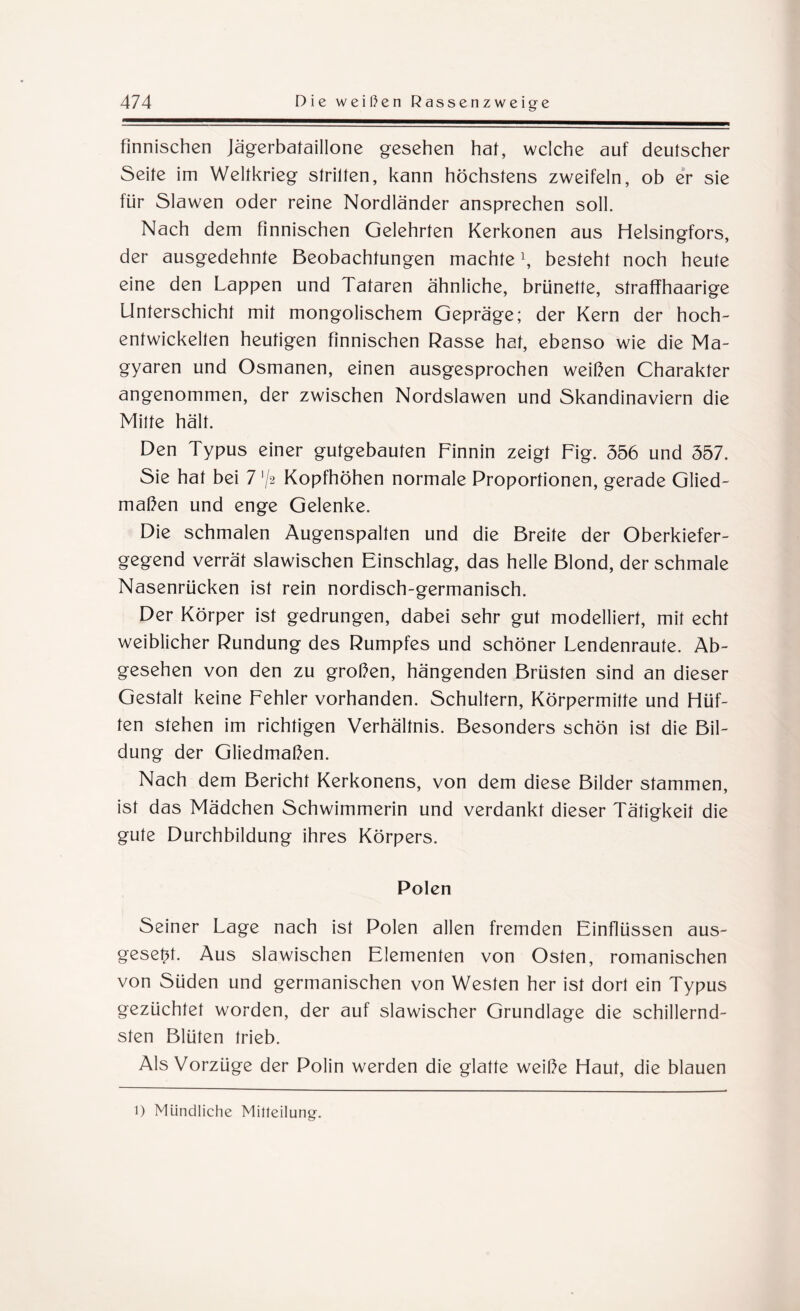 finnischen Jägerbataillone gesehen hat, welche auf deutscher Seite im Weltkrieg stritten, kann höchstens zweifeln, ob er sie für Slawen oder reine Nordländer ansprechen soll. Nach dem finnischen Gelehrten Kerkonen aus Helsingfors, der ausgedehnte Beobachtungen machte \ besteht noch heute eine den Lappen und Tataren ähnliche, brünette, straffhaarige Unterschicht mit mongolischem Gepräge; der Kern der hoch- entwickelten heutigen finnischen Rasse hat, ebenso wie die Ma¬ gyaren und Osmanen, einen ausgesprochen weißen Charakter angenommen, der zwischen Nordslawen und Skandinaviern die Mitte hält. Den Typus einer gutgebauten Finnin zeigt Fig. 556 und 557. Sie hat bei 7'/2 Kopfhöhen normale Proportionen, gerade Glied¬ maßen und enge Gelenke. Die schmalen Äugenspalten und die Breite der Oberkiefer¬ gegend verrät slawischen Einschlag, das helle Blond, der schmale Nasenrücken ist rein nordisch-germanisch. Der Körper ist gedrungen, dabei sehr gut modelliert, mit echt weiblicher Rundung des Rumpfes und schöner Lendenraute. Ab¬ gesehen von den zu großen, hängenden Brüsten sind an dieser Gestalt keine Fehler vorhanden. Schultern, Körpermitte und Hüf¬ ten stehen im richtigen Verhältnis. Besonders schön ist die Bil¬ dung der Gliedmaßen. Nach dem Bericht Kerkonens, von dem diese Bilder stammen, ist das Mädchen Schwimmerin und verdankt dieser Tätigkeit die gute Durchbildung ihres Körpers. Polen Seiner Lage nach ist Polen allen fremden Einflüssen aus- geset^t. Aus slawischen Elementen von Osten, romanischen von Süden und germanischen von Westen her ist dort ein Typus gezüchtet worden, der auf slawischer Grundlage die schillernd¬ sten Blüten trieb. Als Vorzüge der Polin werden die glatte weiße Haut, die blauen l) Mündliche Mitteilung.