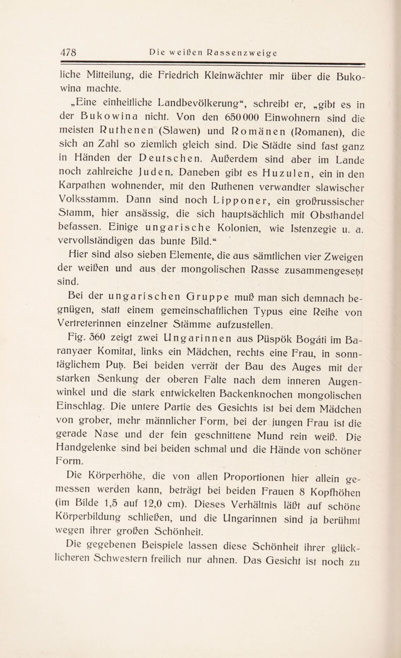 liehe Mitteilung, die Friedrich Kleinwächter mir über die Buko¬ wina machte. „Eine einheitliche Landbevölkerung“, schreibt er, „gibt es in der Bukowina nicht. Von den 650 000 Einwohnern sind die meisten Rufhenen (Slawen) und Romanen (Romanen), die sich an Zahl so ziemlich gleich sind. Die Städte sind fast ganz in Händen der Deutschen. Außerdem sind aber im Lande noch zahlreiche Juden. Daneben gibt es Huzulen, ein in den Karpathen wohnender, mit den Ruthenen verwandter slawischer Volksstamm. Dann sind noch Lipponer, ein großrussischer Stamm, hier ansässig, die sich hauptsächlich mit Obsthandel befassen. Einige ungarische Kolonien, wie Istenzegie u. a. vervollständigen das bunte Bild.“ Hier sind also sieben Elemente, die aus sämtlichen vier Zweigen der weißen und aus der mongolischen Rasse zusammengesetzt sind. Bei der ungarischen Gruppe muß man sich demnach be¬ gnügen, statt einem gemeinschaftlichen Typus eine Reihe von Vertreterinnen einzelner Stämme aufzustellen. Fig. 360 zeigt zwei Ungarinnen aus Püspök Bogäti im Ba- ranyaer Komitat, links ein Mädchen, rechts eine Frau, in sonn¬ täglichem Putz. Bei beiden verrät der Bau des Auges mit der starken Senkung der oberen Falte nach dem inneren Augen¬ winkel und die stark entwickelten Backenknochen mongolischen Einschlag. Die untere Partie des Gesichts ist bei dem Mädchen von grober, mehr männlicher Form, bei der jungen Frau ist die gerade Nase und der fein geschnittene Mund rein weiß. Die Handgelenke sind bei beiden schmal und die Hände von schöner Form. Die Körperhöhe, die von allen Proportionen hier allein ge¬ messen werden kann, beträgt bei beiden Frauen 8 Kopfhöhen (im Bilde 1,5 aut 12,0 cm). Dieses Verhältnis läßt auf schöne Körperbildung schließen, und die Ungarinnen sind ja berühmt wegen ihrer großen Schönheit. Die gegebenen Beispiele lassen diese Schönheit ihrer glück¬ licheren Schwestern freilich nur ahnen. Das Gesicht ist noch zu