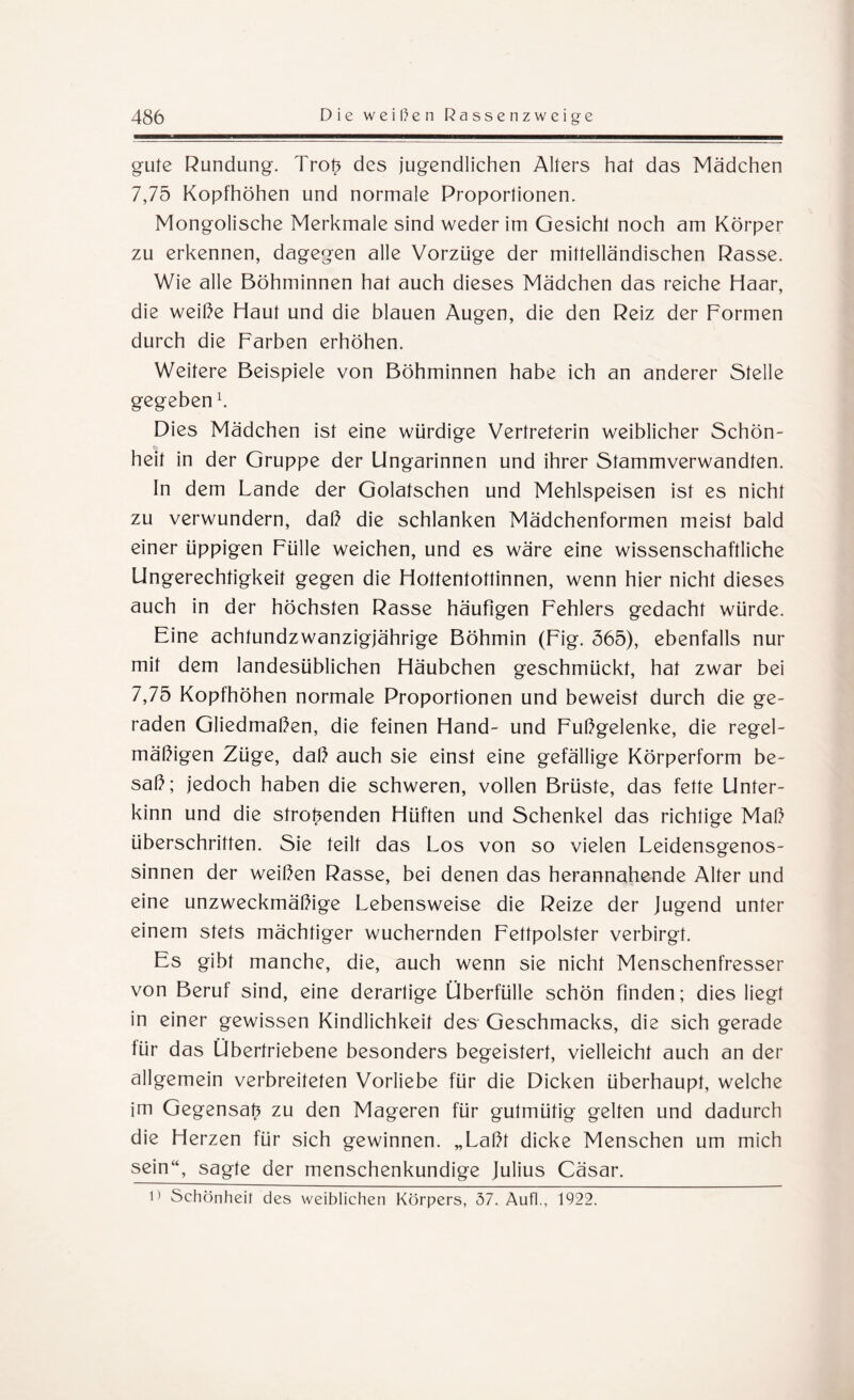 gute Rundung. Trob des jugendlichen Alters hat das Mädchen 7,75 Kopfhöhen und normale Proportionen. Mongolische Merkmale sind weder im Gesicht noch am Körper zu erkennen, dagegen alle Vorzüge der mittelländischen Rasse. Wie alle Böhminnen hat auch dieses Mädchen das reiche Haar, die weihe Haut und die blauen Augen, die den Reiz der Formen durch die Farben erhöhen. Weitere Beispiele von Böhminnen habe ich an anderer Stelle gegeben h Dies Mädchen ist eine würdige Vertreterin weiblicher Schön¬ heit in der Gruppe der Ungarinnen und ihrer Stammverwandten. In dem Lande der Golafschen und Mehlspeisen ist es nicht zu verwundern, daß die schlanken Mädchenformen meist bald einer üppigen Fülle weichen, und es wäre eine wissenschaftliche Ungerechtigkeit gegen die Hottentottinnen, wenn hier nicht dieses auch in der höchsten Rasse häufigen Fehlers gedacht würde. Fine achtundzwanzigjährige Böhmin (Fig. 365), ebenfalls nur mit dem landesüblichen Häubchen geschmückt, hat zwar bei 7,75 Kopfhöhen normale Proportionen und beweist durch die ge¬ raden Gliedmaßen, die feinen Hand- und Fußgelenke, die regel¬ mäßigen Züge, daß auch sie einst eine gefällige Körperform be¬ saß; jedoch haben die schweren, vollen Brüste, das fette Unter¬ kinn und die strömenden Hüften und Schenkel das richtige Maß überschritten. Sie teilt das Los von so vielen Leidensgenos¬ sinnen der weißen Rasse, bei denen das herannahende Alter und eine unzweckmäßige Lebensweise die Reize der Jugend unter einem stets mächtiger wuchernden Fettpolster verbirgt. Es gibt manche, die, auch wenn sie nicht Menschenfresser von Beruf sind, eine derartige Überfülle schön finden; dies liegt in einer gewissen Kindlichkeit des Geschmacks, die sich gerade für das Übertriebene besonders begeistert, vielleicht auch an der allgemein verbreiteten Vorliebe für die Dicken überhaupt, welche im Gegensatz zu den Mageren für gutmütig gelten und dadurch die Herzen für sich gewinnen. „Laßt dicke Menschen um mich sein“, sagte der menschenkundige Julius Cäsar. 11 Schönheit des weiblichen Körpers, 57. Aufl., 1922.