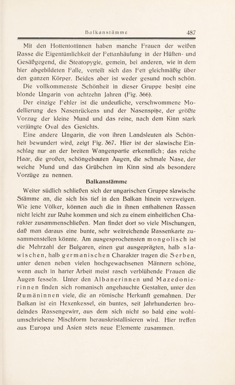 Mit den Hottentoltinnen haben manche Frauen der weißen Rasse die Eigentümlichkeit der Fettanhäufung in der Hüften- und Gesäßgegend, die Steatopygie, gemein, bei anderen, wie in dem hier abgebildeten Falle, verteilt sich das Fett gleichmäßig über den ganzen Körper. Beides aber ist weder gesund noch schön. Die vollkommenste Schönheit in dieser Gruppe besitz eine blonde Ungarin von achtzehn Jahren (Fig. 566). Der einzige Fehler ist die undeutliche, verschwommene Mo¬ dellierung des Nasenrückens und der Nasenspitze, der größte Vorzug der kleine Mund und das reine, nach dem Kinn stark verjüngte Oval des Gesichts. Eine andere Ungarin, die von ihren Landsleuten als Schön¬ heit bewundert wird, zeigt Fig. 567. Hier ist der slawische Ein¬ schlag nur an der breiten Wangenpartie erkenntlich; das reiche Haar, die großen, schöngebauten Augen, die schmale Nase, der weiche Mund und das Grübchen im Kinn sind als besondere Vorzüge zu nennen. Balkanstämme Weiter südlich schließen sich der ungarischen Gruppe slawische Stämme an, die sich bis tief in den Balkan hinein verzweigen. Wie jene Völker, können auch die in ihnen enthaltenen Rassen nicht leicht zur Ruhe kommen und sich zu einem einheitlichen Cha¬ rakter zusammenschließen. Man findet dort so viele Mischungen, daß man daraus eine bunte, sehr weitreichende Rassenkarte zu¬ sammenstellen könnte. Am ausgesprochensten mongolisch ist die Mehrzahl der Bulgaren, einen gut ausgeprägten, halb sla¬ wischen, halb germanischen Charakter tragen die Serben, unter denen neben vielen hochgewachsenen Männern schöne, wenn auch in harter Arbeit meist rasch verblühende Frauen die Augen fesseln. Unter den Albanerinnen und Mazedonie¬ rinnen finden sich romanisch angehauchte Gestalten, unter den Rumäninnen viele, die an römische Herkunft gemahnen. Der Balkan ist ein Hexenkessel, ein buntes, seit Jahrhunderten bro¬ delndes Rassengewirr, aus dem sich nicht so bald eine wohl¬ umschriebene Mischform herauskristallisieren wird. Hier treffen aus Europa und Asien stets neue Elemente zusammen.