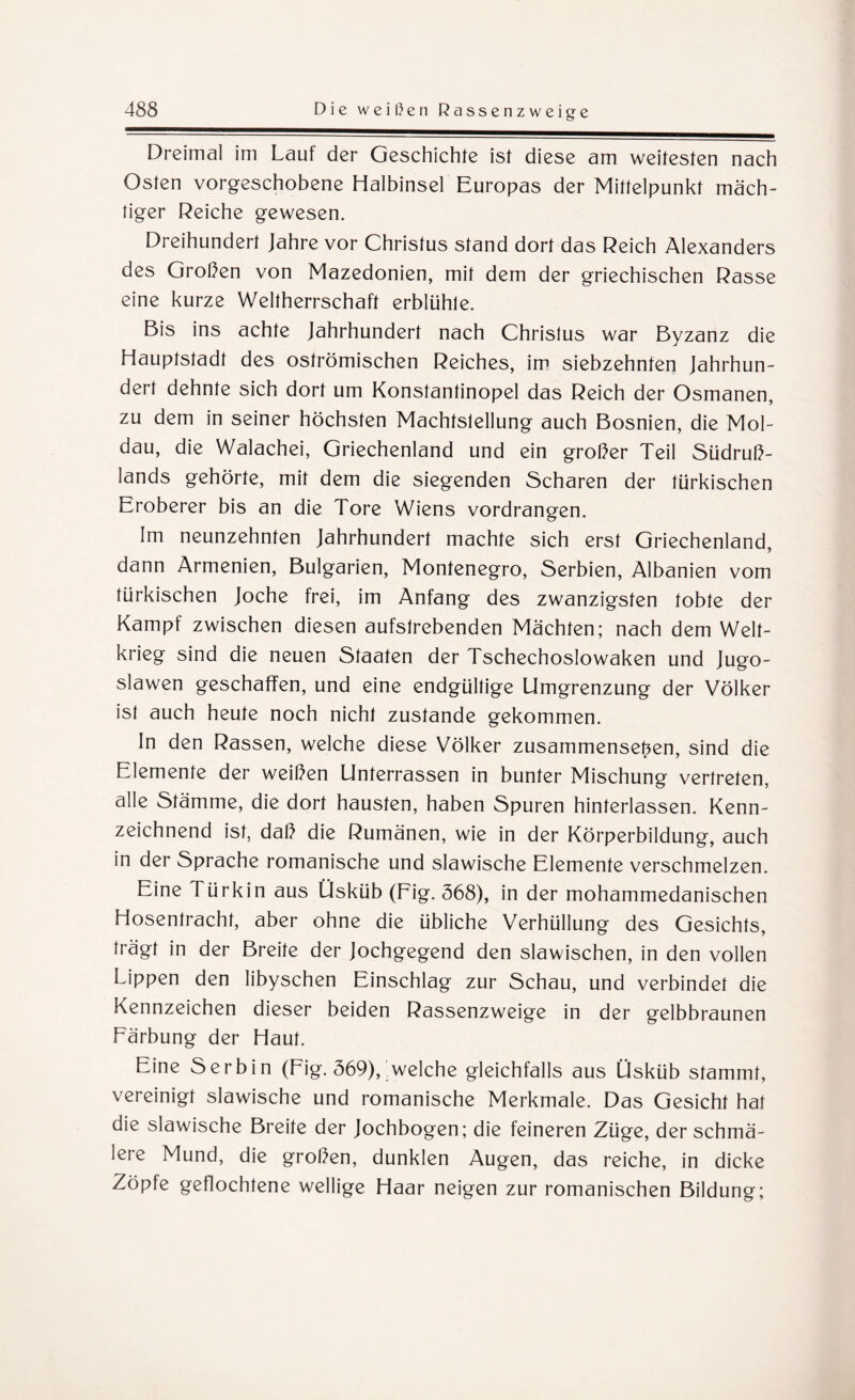 Dreimal im Lauf der Geschichte ist diese am weitesten nach Osten vorgeschobene Halbinsel Europas der Mittelpunkt mäch¬ tiger Reiche gewesen. Dreihundert Jahre vor Christus stand dort das Reich Alexanders des Großen von Mazedonien, mit dem der griechischen Rasse eine kurze Weltherrschaft erblühte. Bis ins achte Jahrhundert nach Christus war Byzanz die Hauptstadt des oströmischen Reiches, im siebzehnten Jahrhun¬ dert dehnte sich dort um Konstantinopel das Reich der Osmanen, zu dem in seiner höchsten Machtstellung auch Bosnien, die Mol¬ dau, die Walachei, Griechenland und ein großer Teil Südruß¬ lands gehörte, mit dem die siegenden Scharen der türkischen Eroberer bis an die Tore Wiens vordrangen. Im neunzehnten Jahrhundert machte sich erst Griechenland, dann Armenien, Bulgarien, Montenegro, Serbien, Albanien vom türkischen Joche frei, im Anfang des zwanzigsten tobte der Kampf zwischen diesen aufstrebenden Mächten; nach dem Welt¬ krieg sind die neuen Staaten der Tschechoslowaken und Jugo¬ slawen geschaffen, und eine endgültige Umgrenzung der Völker ist auch heute noch nicht zustande gekommen. In den Rassen, welche diese Völker Zusammensein, sind die Elemente der weißen Unterrassen in bunter Mischung vertreten, alle Stämme, die dort hausten, haben Spuren hinterlassen. Kenn¬ zeichnend ist, daß die Rumänen, wie in der Körperbildung, auch in der Sprache romanische und slawische Elemente verschmelzen. Eine Türkin aus Üsküb (Fig. 368), in der mohammedanischen Hosentracht, aber ohne die übliche Verhüllung des Gesichts, trägt in der Breite der Jochgegend den slawischen, in den vollen Lippen den libyschen Einschlag zur Schau, und verbindet die Kennzeichen dieser beiden Rassenzweige in der gelbbraunen Färbung der Haut. Eine Serbin (Fig. 369), welche gleichfalls aus Üsküb stammt, vereinigt slawische und romanische Merkmale. Das Gesicht hat die slawische Breite der Jochbogen; die feineren Züge, der schmä¬ lere Mund, die großen, dunklen Augen, das reiche, in dicke Zöpfe geflochtene wellige Haar neigen zur romanischen Bildung;