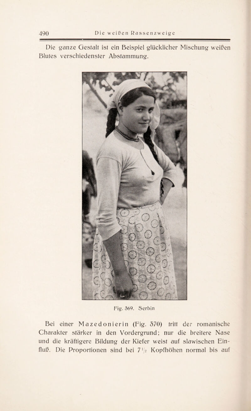 Die ganze Gestalt ist ein Beispiel glücklicher Mischung weihen Blutes verschiedenster Abstammung. Fig. 369. Serbin Bei einer Mazedonierin (Fig. 570) tritt der romanische Charakter stärker in den Vordergrund; nur die breitere Nase und die kräftigere Bildung der Kiefer weist auf slawischen Ein¬ fluh. Die Proportionen sind bei 7G Kopfhöhen normal bis auf