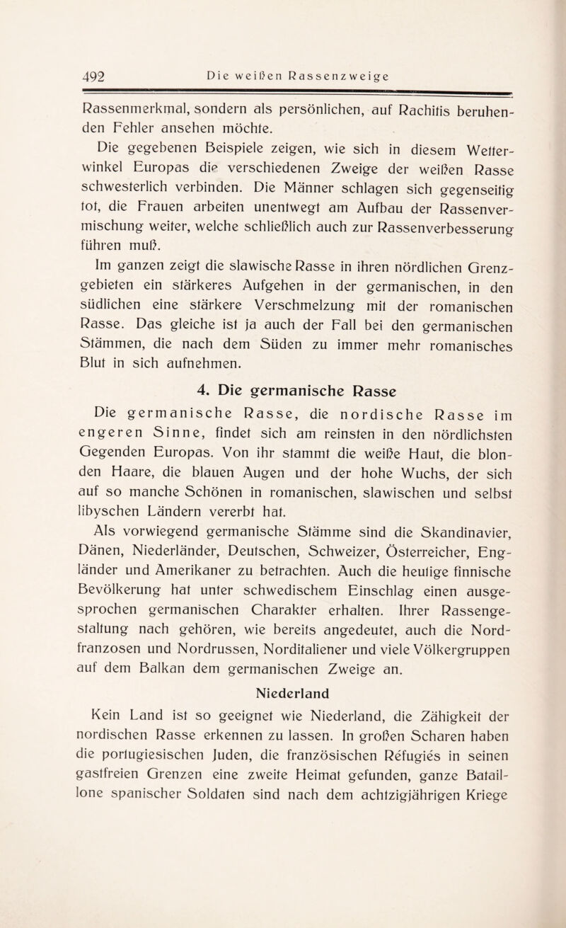 Rassenmerkmal, sondern als persönlichen, auf Rachitis beruhen¬ den Fehler ansehen möchte. Die gegebenen Beispiele zeigen, wie sich in diesem Wetter¬ winkel Europas die verschiedenen Zweige der weißen Rasse schwesterlich verbinden. Die Männer schlagen sich gegenseitig tot, die Frauen arbeiten unentwegt am Aufbau der Rassenver¬ mischung weiter, welche schließlich auch zur Rassenverbesserung führen muß. Im ganzen zeigt die slawische Rasse in ihren nördlichen Grenz¬ gebieten ein stärkeres Aufgehen in der germanischen, in den südlichen eine stärkere Verschmelzung mit der romanischen Rasse. Das gleiche ist ja auch der Fall bei den germanischen Stämmen, die nach dem Süden zu immer mehr romanisches Blut in sich aufnehmen. 4. Die germanische Rasse Die germanische Rasse, die nordische Rasse im engeren Sinne, findet sich am reinsten in den nördlichsten Gegenden Europas. Von ihr stammt die weiße Haut, die blon¬ den Haare, die blauen Augen und der hohe Wuchs, der sich auf so manche Schönen in romanischen, slawischen und selbst libyschen Ländern vererbt hat. Als vorwiegend germanische Stämme sind die Skandinavier, Dänen, Niederländer, Deutschen, Schweizer, Österreicher, Eng¬ länder und Amerikaner zu betrachten. Auch die heutige finnische Bevölkerung hat unter schwedischem Einschlag einen ausge¬ sprochen germanischen Charakter erhalten. Ihrer Rassenge¬ staltung nach gehören, wie bereits angedeutet, auch die Nord¬ franzosen und Nordrussen, Norditaliener und viele Völkergruppen auf dem Balkan dem germanischen Zweige an. Nicdcrland Kein Land ist so geeignet wie Niederland, die Zähigkeit der nordischen Rasse erkennen zu lassen. In großen Scharen haben die porlugiesischen Juden, die französischen Refugies in seinen gastfreien Grenzen eine zweite Heimat gefunden, ganze Batail¬ lone spanischer Soldaten sind nach dem achtzigjährigen Kriege