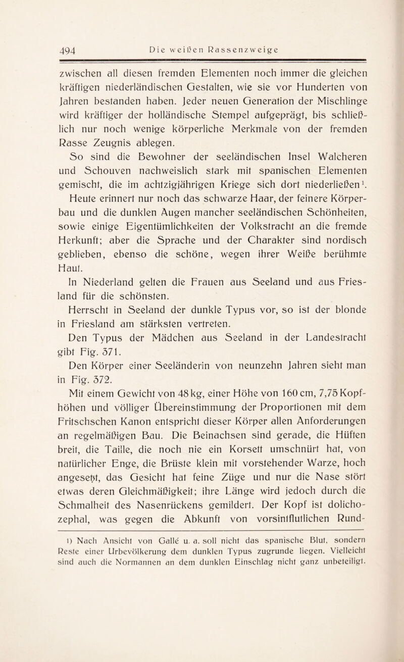 zwischen all diesen fremden Elementen noch immer die gleichen kräftigen niederländischen Gestalten, wie sie vor Hunderten von Jahren bestanden haben. Jeder neuen Generation der Mischlinge wird kräftiger der holländische Stempel aufgeprägt, bis schließ¬ lich nur noch wenige körperliche Merkmale von der fremden Rasse Zeugnis ablegen. So sind die Bewohner der seeländischen Insel Walcheren und Schouven nachweislich stark mit spanischen Elementen gemischt, die im achtzigjährigen Kriege sich dort niederließen1. Heute erinnert nur noch das schwarze Haar, der feinere Körper¬ bau und die dunklen Augen mancher seeländischen Schönheiten, sowie einige Eigentümlichkeiten der Volkstracht an die fremde Herkunft; aber die Sprache und der Charakter sind nordisch geblieben, ebenso die schöne, wegen ihrer Weiße berühmte Haul. In Niederland gellen die Frauen aus Seeland und aus Fries¬ land für die schönsten. Herrscht in Seeland der dunkle Typus vor, so ist der blonde in Friesland am stärksten vertreten. Den Typus der Mädchen aus Seeland in der Landeslracht gibt Fig. 571. Den Körper einer Seeländerin von neunzehn Jahren sieht man in Fig. 572. Mit einem Gewicht von 48 kg, einer Höhe von 160 cm, 7,75 Kopf¬ höhen und völliger Übereinstimmung der Proportionen mit dem Fritschschen Kanon entspricht dieser Körper allen Anforderungen an regelmäßigen Bau. Die Beinachsen sind gerade, die Hüften breit, die Taille, die noch nie ein Korsett umschnürt hat, von natürlicher Enge, die Brüste klein mit vorstehender Warze, hoch angeset4, das Gesicht hat feine Züge und nur die Nase stört etwas deren Gleichmäßigkeit; ihre Länge wird jedoch durch die Schmalheit des Nasenrückens gemildert. Der Kopf ist dolicho- zephal, was gegen die Abkunft von vorsinlflutlichen Rund- l) Nach Ansicht von Galle u. a. soll nicht das spanische Blut, sondern Reste einer Urbevölkerung dem dunklen Typus zugrunde liegen. Vielleicht sind auch die Normannen an dem dunklen Einschlag nicht ganz unbeteiligt.
