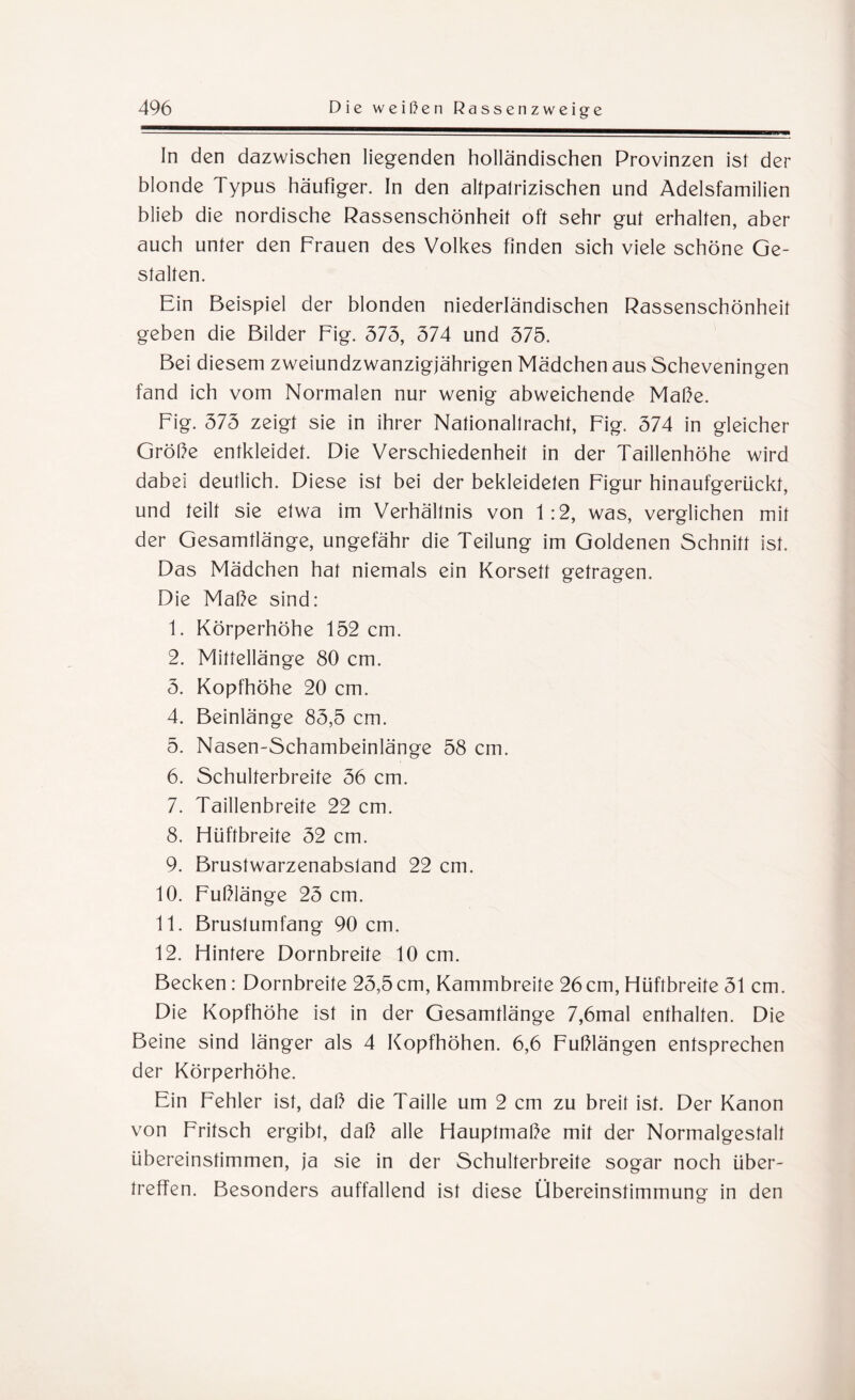 In den dazwischen liegenden holländischen Provinzen ist der blonde Typus häufiger. In den altpalrizischen und Adelsfamilien blieb die nordische Rassenschönheit oft sehr gut erhalten, aber auch unter den Frauen des Volkes finden sich viele schöne Ge¬ stalten. Ein Beispiel der blonden niederländischen Rassenschönheit geben die Bilder Fig. 575, 574 und 575. Bei diesem zweiundzwanzigjährigen Mädchen aus Scheveningen fand ich vom Normalen nur wenig abweichende Maße. Fig. 575 zeigt sie in ihrer Nationaltracht, Fig. 574 in gleicher Größe entkleidet. Die Verschiedenheit in der Taillenhöhe wird dabei deutlich. Diese ist bei der bekleideten Figur hinaufgerückt, und teilt sie etwa im Verhältnis von 1:2, was, verglichen mit der Gesamtlänge, ungefähr die Teilung im Goldenen Schnitt ist. Das Mädchen hat niemals ein Korsett getragen. Die Maße sind: 1. Körperhöhe 152 cm. 2. Mittellänge 80 cm. 5. Kopfhöhe 20 cm. 4. Beinlänge 85,5 cm. 5. Nasen-Schambeinlänge 58 cm. 6. Schulterbreite 56 cm. 7. Taillenbreite 22 cm. 8. Hüftbreite 52 cm. 9. Brustwarzenabsland 22 cm. 10. Fußlänge 25 cm. 11. Brustumfang 90 cm. 12. Hintere Dornbreite 10 cm. Becken: Dornbreite 25,5 cm, Kammbreite 26 cm, Hüftbreite 51 cm. Die Kopfhöhe ist in der Gesamtlänge 7,6mal enthalten. Die Beine sind länger als 4 Kopfhöhen. 6,6 Fußlängen entsprechen der Körperhöhe. Ein Fehler ist, daß die Taille um 2 cm zu breit ist. Der Kanon von Fritsch ergibt, daß alle Hauptmaße mit der Normalgestalt übereinstimmen, ja sie in der Schulterbreite sogar noch über- treffen. Besonders auffallend ist diese Übereinstimmung in den