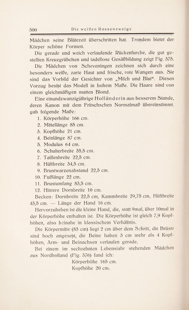 Mädchen seine Blütezeit überschritten hat. Trotzdem bietet der Körper schöne Formen. Die gerade und weich verlaufende Rückenfurche, die gut ge¬ stellten Kreuzgrübchen und tadellose Gesäßbildung zeigt Fig. 375. Die Mädchen von Scheveningen zeichnen sich durch eine besonders weiße, zarte Haut und frische, rote Wangen aus. Sie sind das Vorbild der Gesichter von „Milch und Blut“. Diesen Vorzug besitzt das Modell in hohem Maße. Die Haare sind von einem gleichmäßigen matten Blond. Eine einundzwanzigjährige Holländerin aus besserem Stande, deren Kanon mit dem Fritschschen Normalmaß übereinstimmt, gab folgende Maße: 1. Körperhöhe 166 cm. 2. Mittellänge 85 cm. 3. Kopfhöhe 21 cm. 4. Beinlänge 87 cm. 5. Modulus 64 cm. 6. Schulterbreite 35,5 cm, 7. Taillenbreite 22,5 cm. 8. Hüftbreite 34,5 cm. 9. Brustwarzenabstand 22,5 cm, 10. Fußlänge 22 cm. 11. Brustumfang 85,5 cm. 12. Hintere Dornbreite 10 cm. Becken: Dornbreite 22,5 cm, Kammbreite 29,75 cm, Hüftbreite 43,5 cm. — Länge der Hand 16 cm. Hervorzuheben ist die kleine Hand, die, statt 9mal, über lOmal in der Körperhöhe enthalten ist. Die Körperhöhe ist gleich 7,9 Kopf¬ höhen, also beinahe in klassischem Verhältnis. Die Körpermitte (83 cm) liegt 2 cm über dem Schritt, die Brüste sind hoch angese^t, die Beine haben 3 cm mehr als 4 Kopt- höhen, Arm- und Beinachsen verlaufen gerade. Bei einem im sechzehnten Lebensjahr stehenden Mädchen aus Nordholland (Fig. 376) fand ich: Körperhöhe 165 cm. Kopfhöhe 20 cm.