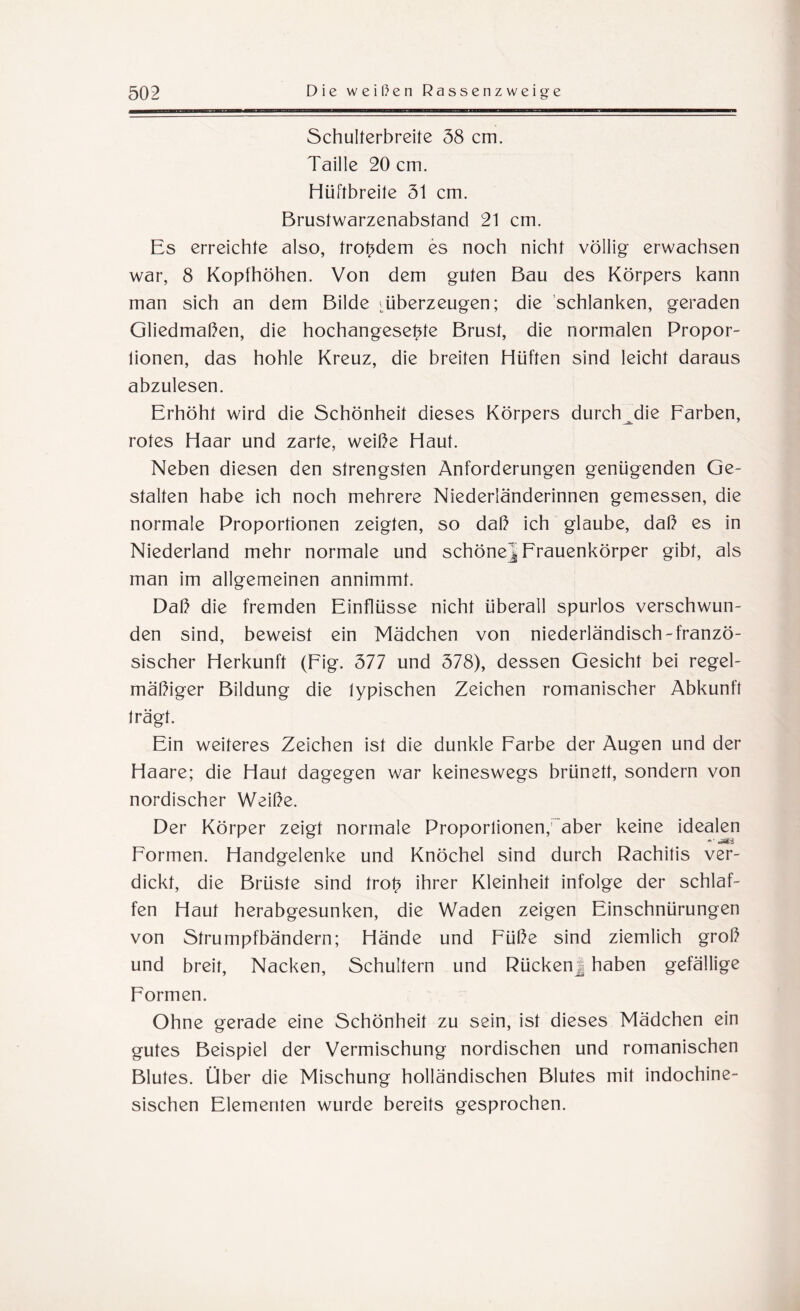 Schulterbreite 58 cm. Taille 20 cm. Hüftbreite 51 cm. Brustwarzenabstand 21 cm. Es erreichte also, trotzdem es noch nicht völlig erwachsen war, 8 Kopfhöhen. Von dem guten Bau des Körpers kann man sich an dem Bilde ^überzeugen; die schlanken, geraden Gliedmaßen, die hochangesebte Brust, die normalen Propor¬ tionen, das hohle Kreuz, die breiten Hüften sind leicht daraus abzulesen. Erhöht wird die Schönheit dieses Körpers durch die Farben, rotes Haar und zarte, weiße Haut. Neben diesen den strengsten Anforderungen genügenden Ge¬ stalten habe ich noch mehrere Niederländerinnen gemessen, die normale Proportionen zeigten, so daß ich glaube, daß es in Niederland mehr normale und schöne^ Frauenkörper gibt, als man im allgemeinen annimmt. Daß die fremden Einflüsse nicht überall spurlos verschwun¬ den sind, beweist ein Mädchen von niederländisch-franzö¬ sischer Herkunft (Eig. 377 und 378), dessen Gesicht bei regel¬ mäßiger Bildung die typischen Zeichen romanischer Abkunft trägt. Ein weiteres Zeichen ist die dunkle Farbe der Augen und der Haare; die Haut dagegen war keineswegs brünett, sondern von nordischer Weiße. Der Körper zeigt normale Proportionen,iaber keine idealen -• .Äi Formen. Handgelenke und Knöchel sind durch Rachitis ver¬ dickt, die Brüste sind trop ihrer Kleinheit infolge der schlaf¬ fen Haut herabgesunken, die Waden zeigen Einschnürungen von Strumpfbändern; Hände und Füße sind ziemlich groß und breit, Nacken, Schultern und RückenJ haben gefällige Formen. Ohne gerade eine Schönheit zu sein, ist dieses Mädchen ein gutes Beispiel der Vermischung nordischen und romanischen Blutes. Über die Mischung holländischen Blutes mit indochine¬ sischen Elementen wurde bereits gesprochen.