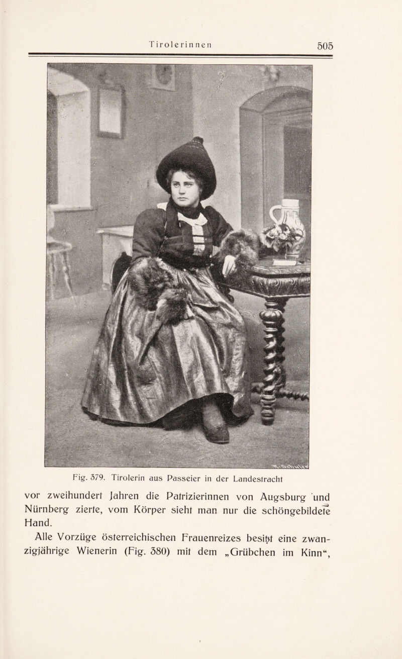 Fig. 379. Tirolerin aus Passeier in der Landestracht vor zweihundert Jahren die Patrizierinnen von Augsburg und Nürnberg zierte, vom Körper sieht man nur die schöngebildete Hand. Alle Vorzüge österreichischen Frauenreizes besitzt eine zwan¬ zigjährige Wienerin (Fig. 580) mit dem „Grübchen im Kinn“,