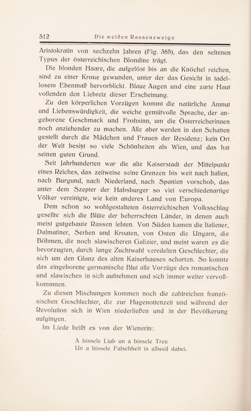 Aristokratin von sechzehn Jahren (Fig. 585), das den seltenen Typus der österreichischen Blondine trägt. Die blonden Haare, die aufgelöst bis an die Knöchel reichen, sind zu einer Krone gewunden, unter der das Gesicht in tadel¬ losem Ebenmaß hervorblickt. Blaue Augen und eine zarte Haut vollenden den Liebreiz dieser Erscheinung. Zu den körperlichen Vorzügen kommt die natürliche Anmut und Liebenswürdigkeit, die weiche gemütvolle Sprache, der an¬ geborene Geschmack und Frohsinn, um die Österreicherinnen noch anziehender zu machen. Alle aber werden in den Schatten gestellt durch die Mädchen und Frauen der Residenz; kein Ort der Welt besitz so viele Schönheiten als Wien, und das hat seinen guten Grund. Seit Jahrhunderten war die alte Kaiserstadt der Mittelpunkt eines Reiches, das zeitweise seine Grenzen bis weit nach Italien, nach Burgund, nach Niederland, nach Spanien vorschob, das unter dem Szepter der Habsburger so viel verschiedenartige Völker vereinigte, wie kein anderes Land von Europa. Dem schon so wohlgestalteten österreichischen Volksschlag gesellte sich die Blüte der beherrschten Länder, in denen auch meist gutgebaute Rassen lebten. Von Süden kamen die Italiener, Dalmatiner, Serben und Kroaten, von Osten die Ungarn, die Böhmen, die noch slawischeren Galizier, und meist waren es die bevorzugten, durch lange Zuchtwahl veredelten Geschlechter, die sich um den Glanz des alten Kaiserhauses scharten. So konnte das eingeborene germanische Blut alle Vorzüge des romanischen und slawischen in sich aufnehmen und sich immer weiter vervoll¬ kommnen. Zu diesen Mischungen kommen noch die zahlreichen franzö¬ sischen Geschlechter, die zur Hugenottenzeit und während der Revolution sich in Wien niederließen und in der Bevölkerung aufgingen. Im Liede heißt es von der Wienerin: A bissele Liab un a bissele Treu Un a bissele Falschheit is allweil dabei.