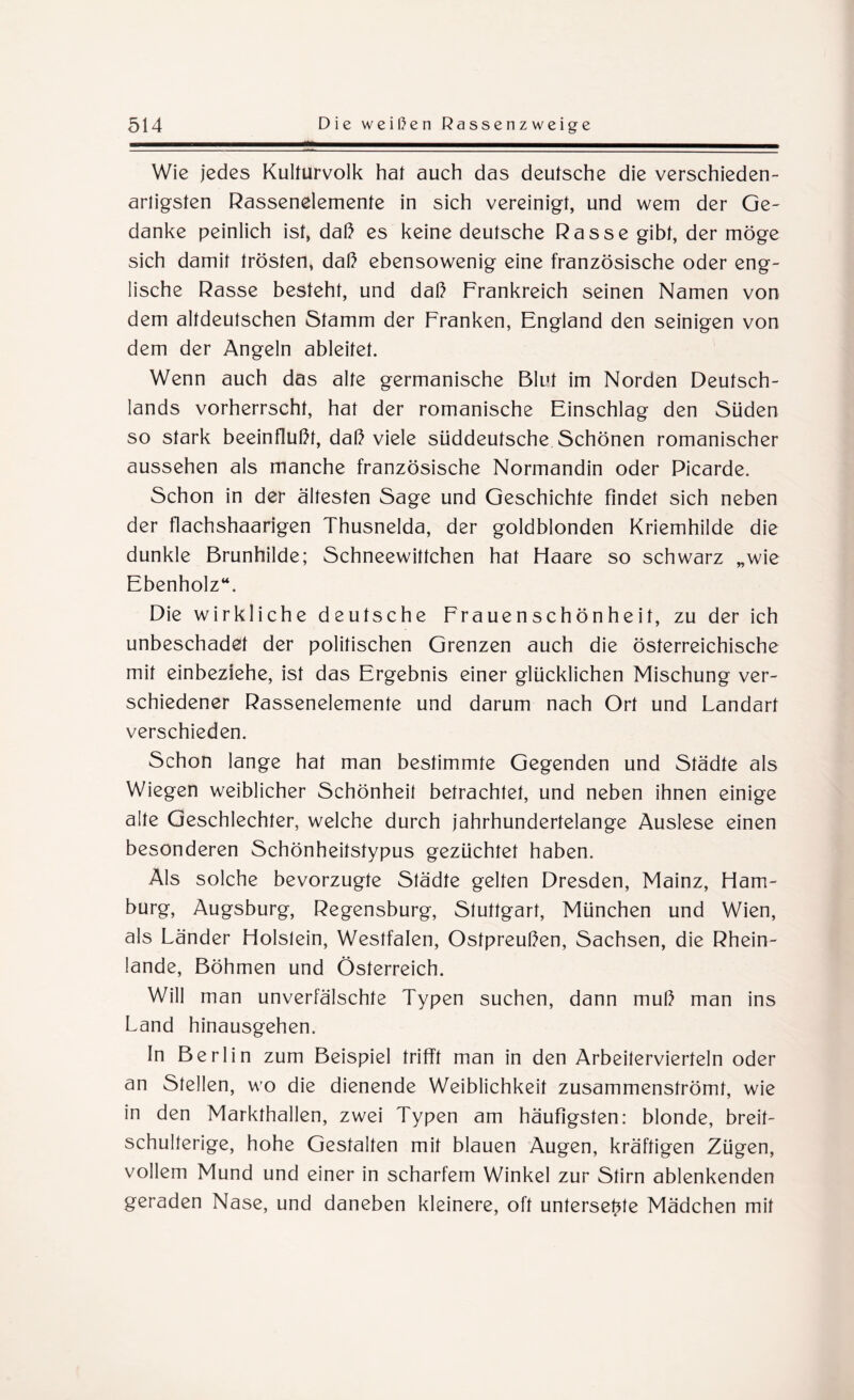 Wie jedes Kulturvolk hal auch das deutsche die verschieden¬ artigsten Rassenelemente in sich vereinigt, und wem der Ge¬ danke peinlich ist, dal} es keine deutsche Rasse gibt, der möge sich damit trösten, daß ebensowenig eine französische oder eng¬ lische Rasse besteht, und daß Frankreich seinen Namen von dem altdeutschen Stamm der Franken, England den seinigen von dem der Angeln ableitet. Wenn auch das alte germanische Blut im Norden Deutsch¬ lands vorherrscht, hat der romanische Einschlag den Süden so stark beeinflußt, daß viele süddeutsche Schönen romanischer aussehen als manche französische Normandin oder Picarde. Schon in der ältesten Sage und Geschichte findet sich neben der flachshaarigen Thusnelda, der goldblonden Kriemhilde die dunkle Brunhilde; Schneewittchen hat Haare so schwarz „wie Ebenholz“. Die wirkliche deutsche Frauenschönheit, zu der ich unbeschadet der politischen Grenzen auch die österreichische mit einbeziehe, ist das Ergebnis einer glücklichen Mischung ver¬ schiedener Rassenelemente und darum nach Ort und Landart verschieden. Schon lange hat man bestimmte Gegenden und Städte als Wiegen weiblicher Schönheit betrachtet, und neben ihnen einige alte Geschlechter, welche durch jahrhundertelange Auslese einen besonderen Schönheitstypus gezüchtet haben. Als solche bevorzugte Städte gelten Dresden, Mainz, Ham¬ burg, Augsburg, Regensburg, Stuttgart, München und Wien, als Länder Holstein, Westfalen, Ostpreußen, Sachsen, die Rhein¬ lande, Böhmen und Österreich. Will man unverfälschte Typen suchen, dann muß man ins Land hinausgehen. In Berlin zum Beispiel trifft man in den Arbeitervierteln oder an Stellen, wo die dienende Weiblichkeit zusammenströmt, wie in den Markthallen, zwei Typen am häufigsten: blonde, breit¬ schulterige, hohe Gestalten mit blauen Augen, kräftigen Zügen, vollem Mund und einer in scharfem Winkel zur Stirn ablenkenden geraden Nase, und daneben kleinere, oft untersetzte Mädchen mit