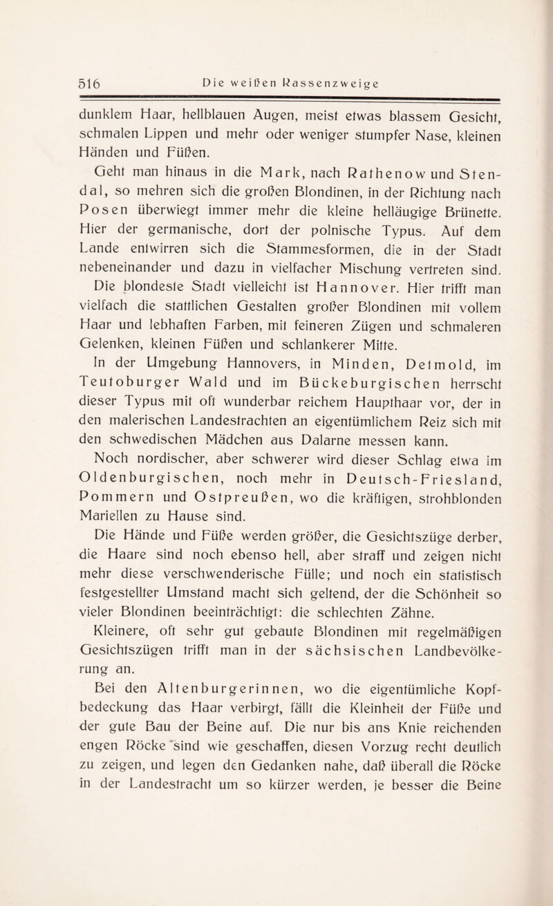 dunklem Haar, hellblauen Augen, meist etwas blassem Gesicht, schmalen Lippen und mehr oder weniger stumpfer Nase, kleinen Händen und Füßen. Geht man hinaus in die Mark, nach Rathenow und Sten¬ dal, so mehren sich die großen Blondinen, in der Richtung nach Posen überwiegt immer mehr die kleine helläugige Brünette. Hier der germanische, dort der polnische Typus. Auf dem Lande entwirren sich die Stammesformen, die in der Stadt nebeneinander und dazu in vielfacher Mischung vertreten sind. Die blondeste Stadt vielleicht ist Hannover. Hier trifft man vielfach die stattlichen Gestalten großer Blondinen mit vollem Haar und lebhaften Farben, mit feineren Zügen und schmaleren Gelenken, kleinen Füßen und schlankerer Mitte. In der Umgebung Hannovers, in Minden, Detmold, im Teutoburger Wald und im Bückeburgischen herrscht dieser Typus mit oft wunderbar reichem Haupthaar vor, der in den malerischen Landestrachten an eigentümlichem Reiz sich mit den schwedischen Mädchen aus Dalarne messen kann. Noch nordischer, aber schwerer wird dieser Schlag etwa im Oldenburgischen, noch mehr in Deutsch-Friesland, Pommern und Ostpreußen, wo die kräftigen, strohblonden Mariellen zu Hause sind. Die Hände und Füße werden größer, die Gesichtszüge derber, die Haare sind noch ebenso hell, aber straff und zeigen nicht mehr diese verschwenderische Fülle; und noch ein statistisch festgestellter Umstand macht sich geltend, der die Schönheit so vieler Blondinen beeinträchtigt: die schlechten Zähne. Kleinere, oft sehr gut gebaute Blondinen mit regelmäßigen Gesichtszügen trifft man in der sächsischen Landbevölke¬ rung an. Bei den A1 ten b urgerin nen, wo die eigentümliche Kopf¬ bedeckung das Haar verbirgt, fällt die Kleinheit der Füße und der gute Bau der Beine auf. Die nur bis ans Knie reichenden engen Röcke sind wie geschaffen, diesen Vorzug recht deutlich zu zeigen, und legen den Gedanken nahe, daß überall die Röcke in der Landestracht um so kürzer werden, je besser die Beine