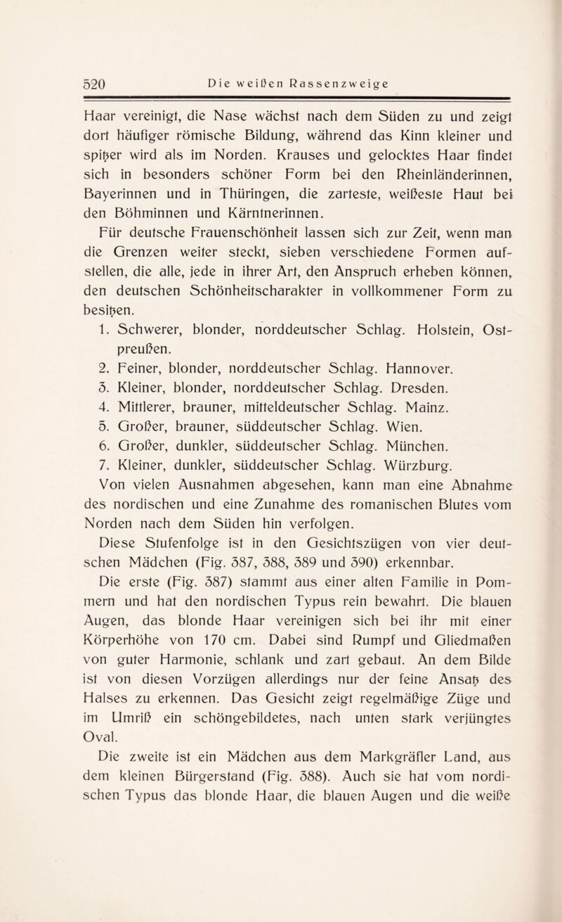 Haar vereinigt, die Nase wächst nach dem Süden zu und zeigt dort häufiger römische Bildung, während das Kinn kleiner und spitzer wird als im Norden. Krauses und gelocktes Haar findet sich in besonders schöner Form bei den Rheinländerinnen, Bayerinnen und in Thüringen, die zarteste, weiteste Haut bei den Böhminnen und Kärntnerinnen. Für deutsche Frauenschönheit lassen sich zur Zeit, wenn man die Grenzen weiter steckt, sieben verschiedene Formen auf- slellen, die alle, jede in ihrer Art, den Anspruch erheben können, den deutschen Schönheitscharakter in vollkommener Form zu besitzen. 1. Schwerer, blonder, norddeutscher Schlag. Holstein, Ost¬ preußen. 2. Feiner, blonder, norddeutscher Schlag. Hannover. 5. Kleiner, blonder, norddeutscher Schlag. Dresden. 4. Mittlerer, brauner, mitteldeutscher Schlag. Mainz. 5. Großer, brauner, süddeutscher Schlag. Wien. 6. Großer, dunkler, süddeutscher Schlag. München. 7. Kleiner, dunkler, süddeutscher Schlag. Würzburg. Von vielen Ausnahmen abgesehen, kann man eine Abnahme des nordischen und eine Zunahme des romanischen Blutes vom Norden nach dem Süden hin verfolgen. Diese Stufenfolge ist in den Gesichtszügen von vier deut¬ schen Mädchen (Fig. 587, 588, 589 und 590) erkennbar. Die erste (Fig. 587) stammt aus einer alten Familie in Pom¬ mern und hat den nordischen Typus rein bewahrt. Die blauen Augen, das blonde Haar vereinigen sich bei ihr mit einer Körperhöhe von 170 cm. Dabei sind Rumpf und Gliedmaßen von guter Harmonie, schlank und zart gebaut. An dem Bilde ist von diesen Vorzügen allerdings nur der feine Ansatz des Halses zu erkennen. Das Gesicht zeigt regelmäßige Züge und im Umriß ein schöngebildetes, nach unten stark verjüngtes Oval. Die zweite ist ein Mädchen aus dem Markgräfler Land, aus dem kleinen Bürgerstand (Fig. 588). Auch sie hat vom nordi¬ schen Typus das blonde Haar, die blauen Augen und die weiße