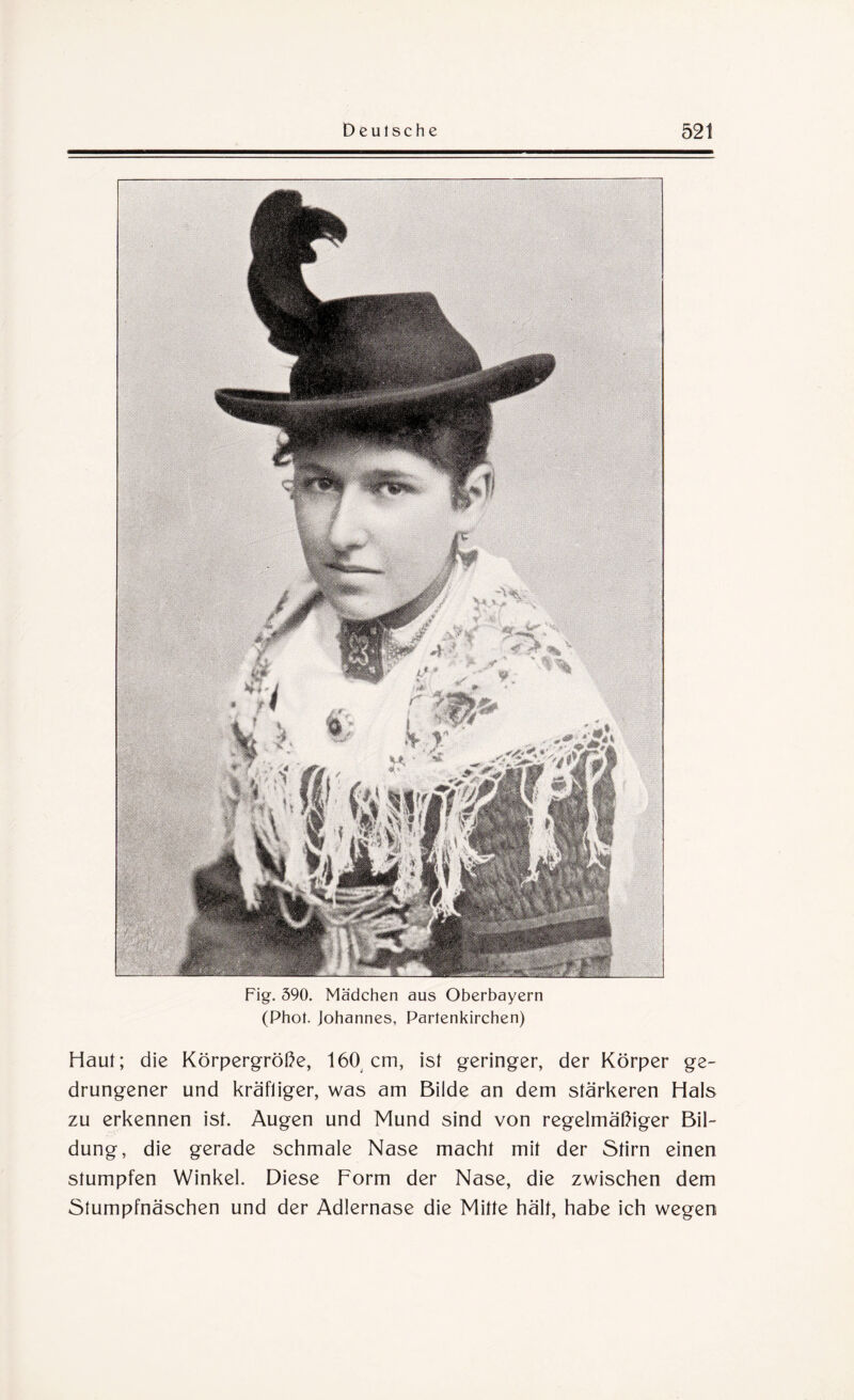 Fig. 590. Mädchen aus Oberbayern (Phot. Johannes, Partenkirchen) Haut; die Körpergröße, 160 cm, ist geringer, der Körper ge¬ drungener und kräftiger, was am Bilde an dem stärkeren Hals zu erkennen ist. Augen und Mund sind von regelmäßiger Bil¬ dung, die gerade schmale Nase macht mit der Stirn einen stumpfen Winkel. Diese Form der Nase, die zwischen dem Stumpfnäschen und der Adlernase die Mitte hält, habe ich wegen