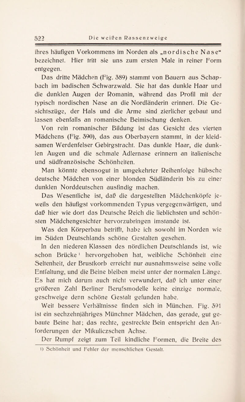 ihres häufigen Vorkommens im Norden als „nordische Nase“ bezeichnet. Hier tritt sie uns zum ersten Male in reiner Form entgegen. Das dritte Mädchpn (Fig. 389) stammt von Bauern aus Schup¬ bach im badischen Schwarzwald. Sie hat das dunkle Haar und die dunklen Augen der Romanin, während das Profil mit der typisch nordischen Nase an die Nordländerin erinnerl. Die Ge¬ sichtszüge, der Hals und die Arme sind zierlicher gebaut und lassen ebenfalls an romanische Beimischung denken. Von rein romanischer Bildung ist das Gesicht des vierten Mädchens (Fig. 390), das aus Oberbayern stammt, in der kleid¬ samen Werdenfelser Gebirgstracht. Das dunkle Haar, die dunk¬ len Augen und die schmale Adlernase erinnern an italienische und südfranzösische Schönheiten. Man könnte ebensogut in umgekehrter Reihenfolge hübsche deutsche Mädchen von einer blonden Südländerin bis zu einer dunklen Norddeutschen ausfindig machen. Das Wesenlliche ist, daß die dargestellten Mädchenköpfe je¬ weils den häufigst vorkommenden Typus vergegenwärtigen, und daß hier wie dort das Deutsche Reich die lieblichsten und schön¬ sten Mädchengesichter hervorzubringen imstande ist. Was den Körperbau betrifft, habe ich sowohl im Norden wie im Süden Deutschlands schöne Gestalten gesehen. In den niederen Klassen des nördlichen Deutschlands ist, wie schon Brücke1 hervorgehoben hat, weibliche Schönheit eine Seltenheit, der Brustkorb erreicht nur ausnahmsweise seine volle Entfaltung, und die Beine bleiben meist unter der normalen Länge. Es hat mich darum auch nicht verwundert, daß ich unter einer größeren Zahl Berliner Berufsmodelle keine einzige normale, geschweige denn schöne Gestalt gefunden habe. Weit bessere Verhältnisse finden sich in München. Fig. 391 isl ein sechzehnjähriges Münchner Mädchen, das gerade, gut ge¬ baute Beine hat; das rechte, gestreckte Bein entspricht den An¬ forderungen der Mikuliczschen Achse. Der Rumpf zeigt zum Teil kindliche Formen, die Breite des l) Schönheit und Fehler der menschlichen Gestalt.