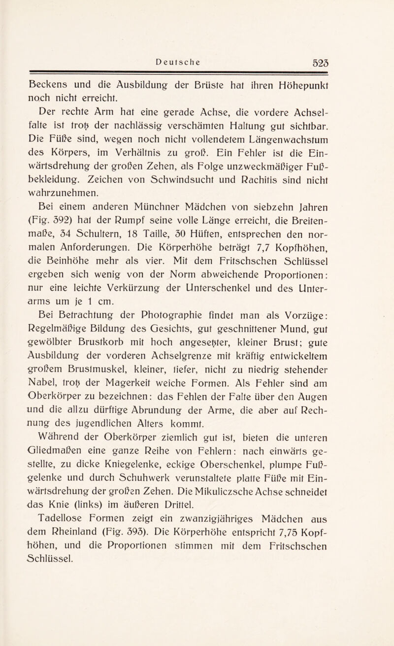 Beckens und die Ausbildung der Brüste hat ihren Höhepunkt noch nicht erreicht. Der rechte Arm hat eine gerade Achse, die vordere Achsel¬ falte ist trot? der nachlässig verschämten Haltung gut sichtbar. Die Füße sind, wegen noch nicht vollendetem Längenwachstum des Körpers, im Verhältnis zu groß. Ein Fehler ist die Ein¬ wärtsdrehung der großen Zehen, als Folge unzweckmäßiger Fuß¬ bekleidung. Zeichen von Schwindsucht und Rachitis sind nicht wahrzunehmen. Bei einem anderen Münchner Mädchen von siebzehn Jahren (Fig. 592) hat der Rumpf seine volle Länge erreicht, die Breiten¬ maße, 54 Schultern, 18 Taille, 50 Hüften, entsprechen den nor¬ malen Anforderungen. Die Körperhöhe beträgt 7,7 Kopfhöhen, die Beinhöhe mehr als vier. Mit dem Fritschschen Schlüssel ergeben sich wenig von der Norm abweichende Proportionen: nur eine leichte Verkürzung der Unterschenkel und des Unter¬ arms um je 1 cm. Bei Betrachtung der Photographie findet man als Vorzüge: Regelmäßige Bildung des Gesichts, gut geschnittener Mund, gut gewölbter Brustkorb mit hoch angese^ter, kleiner Brust; gute Ausbildung der vorderen Achselgrenze mit kräftig entwickeltem großem Bruslmuskel, kleiner, tiefer, nicht zu niedrig stehender Nabel, trot? der Magerkeit weiche Formen. Als Fehler sind am Oberkörper zu bezeichnen: das Fehlen der Falte über den Augen und die allzu dürftige Abrundung der Arme, die aber auf Rech¬ nung des jugendlichen Alters kommt. Während der Oberkörper ziemlich gut ist, bieten die unteren Gliedmaßen eine ganze Reihe von Fehlern: nach einwärts ge¬ stellte, zu dicke Kniegelenke, eckige Oberschenkel, plumpe Fuß¬ gelenke und durch Schuhwerk verunstaltete platte Füße mit Ein¬ wärtsdrehung der großen Zehen. DieMikuliczsche Achse schneidet das Knie (links) im äußeren Drittel. Tadellose Formen zeigt ein zwanzigjähriges Mädchen aus dem Rheinland (Fig. 595). Die Körperhöhe entspricht 7,75 Kopf¬ höhen, und die Proportionen stimmen mit dem Fritschschen Schlüssel.