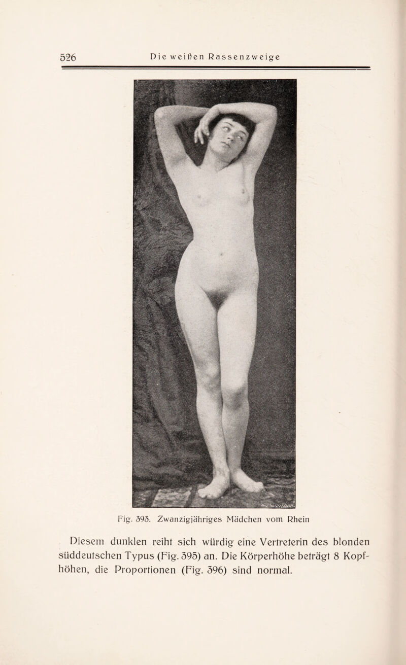Fig. 395. Zwanzigjähriges Mädchen vom Rhein Diesem dunklen reiht sich würdig eine Vertreterin des blonden süddeutschen Typus (Fig. 595) an. Die Körperhöhe beträgt 8 Kopf¬ höhen, die Proportionen (Fig. 596) sind normal.