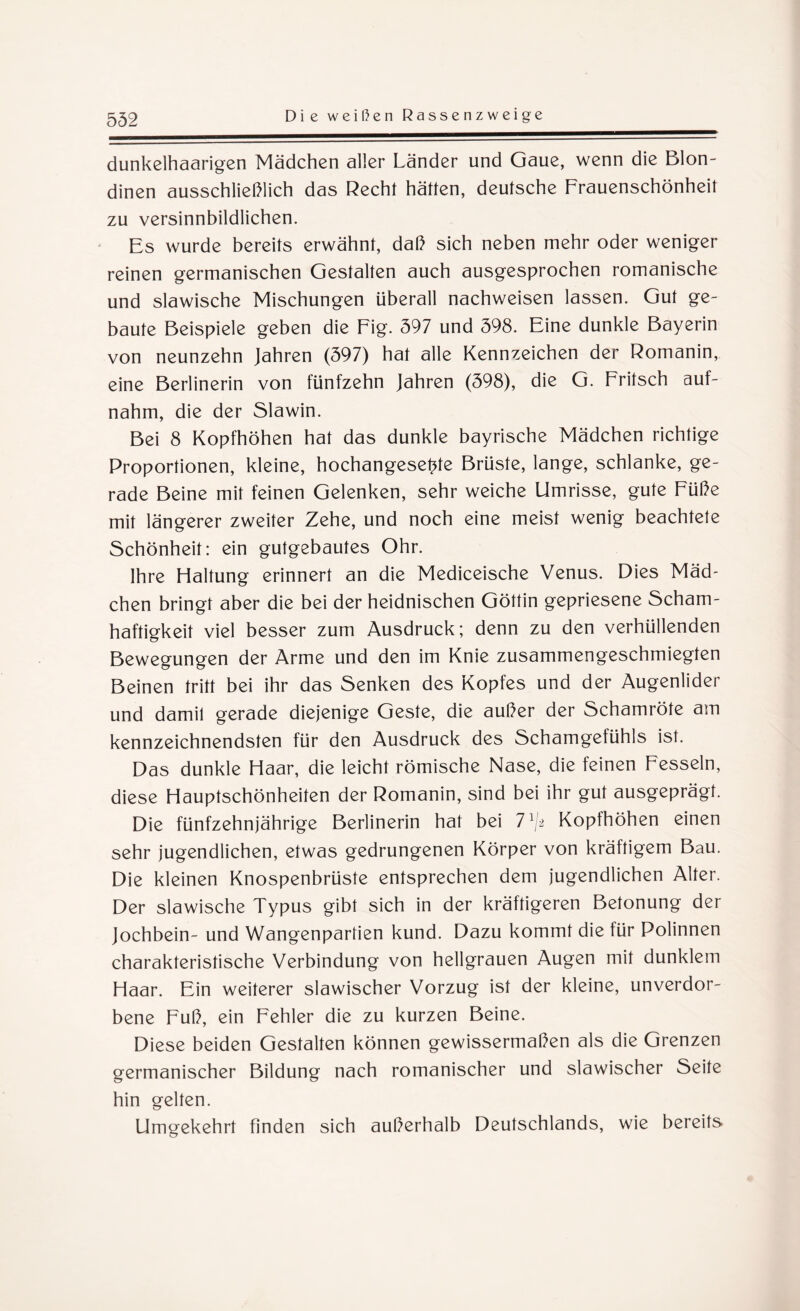 dunkelhaarigen Mädchen aller Länder und Gaue, wenn die Blon¬ dinen ausschließlich das Recht hätten, deutsche Frauenschönheit zu versinnbildlichen. Es wurde bereits erwähnt, daß sich neben mehr oder weniger reinen germanischen Gestalten auch ausgesprochen romanische und slawische Mischungen überall nachweisen lassen. Gut ge¬ baute Beispiele geben die Fig. 597 und 598. Eine dunkle Bayerin von neunzehn Jahren (597) hat alle Kennzeichen der Romanin, eine Berlinerin von fünfzehn Jahren (598), die G. Fritsch auf¬ nahm, die der Slawin. Bei 8 Kopfhöhen hat das dunkle bayrische Mädchen richtige Proportionen, kleine, hochangeset^te Brüste, lange, schlanke, ge¬ rade Beine mit feinen Gelenken, sehr weiche Umrisse, gute Füße mit längerer zweiter Zehe, und noch eine meist wenig beachtete Schönheit: ein gutgebautes Ohr. Ihre Haltung erinnert an die Mediceische Venus. Dies Mäd¬ chen bringt aber die bei der heidnischen Göttin gepriesene Scham¬ haftigkeit viel besser zum Ausdruck; denn zu den verhüllenden Bewegungen der Arme und den im Knie zusammengeschmiegten Beinen tritt bei ihr das Senken des Kopfes und der Augenlider und damit gerade diejenige Geste, die außer der Schamröte am kennzeichnendsten für den Ausdruck des Schamgefühls ist. Das dunkle Haar, die leicht römische Nase, die feinen Fesseln, diese Hauptschönheiten der Romanin, sind bei ihr gut ausgeprägt. Die fünfzehnjährige Berlinerin hat bei lx[i Kopfhöhen einen sehr jugendlichen, etwas gedrungenen Körper von kräftigem Bau. Die kleinen Knospenbrüste entsprechen dem jugendlichen Alter. Der slawische Typus gibt sich in der kräftigeren Betonung der Jochbein- und Wangenparfien kund. Dazu kommt die für Polinnen charakteristische Verbindung von hellgrauen Augen mit dunklem Haar. Ein weiterer slawischer Vorzug ist der kleine, unverdor¬ bene Fuß, ein Fehler die zu kurzen Beine. Diese beiden Gestalten können gewissermaßen als die Grenzen germanischer Bildung nach romanischer und slawischer Seite hin gelten. Umgekehrt finden sich außerhalb Deutschlands, wie bereits