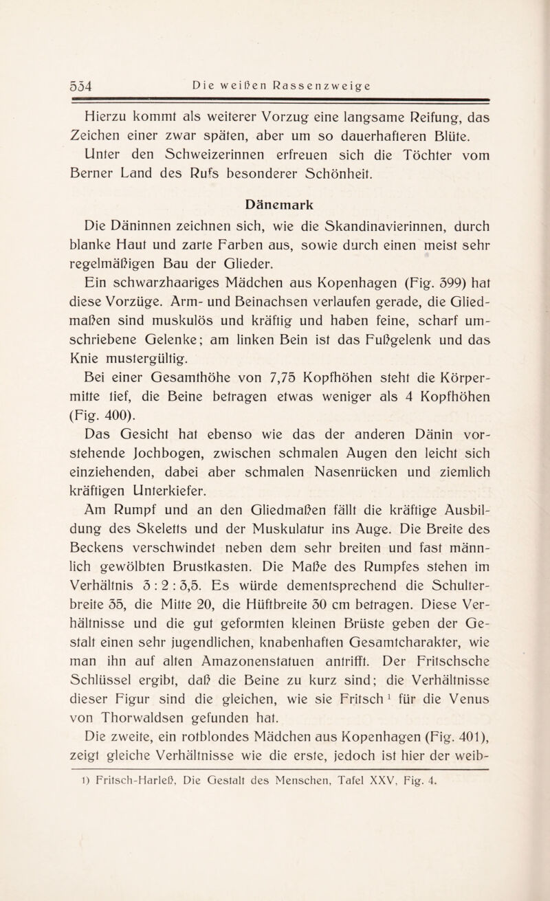 Hierzu kommt als weiterer Vorzug eine langsame Reifung, das Zeichen einer zwar späten, aber um so dauerhafteren Blüte. Unter den Schweizerinnen erfreuen sich die Töchter vom Berner Land des Rufs besonderer Schönheit. Dänemark Die Däninnen zeichnen sich, wie die Skandinavierinnen, durch blanke Haut und zarte Farben aus, sowie durch einen meist sehr regelmäßigen Bau der Glieder. Ein schwarzhaariges Mädchen aus Kopenhagen (Fig. 599) hat diese Vorzüge. Arm- und Beinachsen verlaufen gerade, die Glied¬ maßen sind muskulös und kräftig und haben feine, scharf um¬ schriebene Gelenke; am linken Bein ist das Fußgelenk und das Knie mustergültig. Bei einer Gesamthöhe von 7,75 Kopfhöhen steht die Körper¬ mitte lief, die Beine betragen etwas weniger als 4 Kopfhöhen (Fig. 400). Das Gesicht hat ebenso wie das der anderen Dänin vor¬ stehende Jochbogen, zwischen schmalen Augen den leicht sich einziehenden, dabei aber schmalen Nasenrücken und ziemlich kräftigen Unterkiefer. Am Rumpf und an den Gliedmaßen fällt die kräftige Ausbil¬ dung des Skeletts und der Muskulatur ins Auge. Die Breite des Beckens verschwindet neben dem sehr breiten und fast männ¬ lich gewölbten Brustkasten. Die Maße des Rumpfes stehen im Verhältnis 3:2:3,5. Es würde dementsprechend die Schulter¬ breite 55, die Mitte 20, die Hüftbreite 30 cm betragen. Diese Ver¬ hältnisse und die gut geformten kleinen Brüste geben der Ge¬ stalt einen sehr jugendlichen, knabenhaften Gesamtcharakter, wie man ihn auf alten Amazonenstatuen antrifft. Der Fritschsche Schlüssel ergibt, daß die Beine zu kurz sind; die Verhältnisse dieser Figur sind die gleichen, wie sie Fritsch1 für die Venus von Thorwaldsen gefunden hat. Die zweite, ein rotblondes Mädchen aus Kopenhagen (Fig. 401), zeigt gleiche Verhältnisse wie die erste, jedoch ist hier der weib- l) Fritsch-Harleß, Die Gestalt des Menschen, Tafel XXV, Fig. 4.