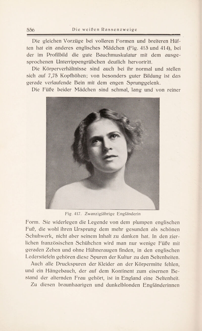 Die gleichen Vorzüge bei volleren Formen und breiteren Hüf¬ ten hat ein anderes englisches Mädchen (Fig. 415 und 414), bei der im Profilbild die gute Bauchmuskulatur mit dem ausge¬ sprochenen Unterrippengrübchen deullich hervortritt. Die Körperverhältnisse sind auch bei ihr normal und stellen sich auf 7,75 Kopfhöhen; von besonders guter Bildung ist das gerade verlaufende Bein mit dem engen Sprunggelenk. Die Füße beider Mädchen sind schmal, lang und von reiner Fig. 417. Zwanzigjährige Engländerin Form. Sie widerlegen die Legende von dem plumpen englischen Fuß, die wohl ihren Ursprung dem mehr gesunden als schönen Schuhwerk, nicht aber seinem Inhalt zu danken hat. In den zier¬ lichen französischen Schühchen wird man nur wenige Füße mit geraden Zehen und ohne Hühneraugen finden, in den englischen Lederstiefeln gehören diese Spuren der Kultur zu den Seltenheiten. Auch alle Druckspuren der Kleider an der Körpermitte fehlen, und ein Hängebauch, der auf dem Kontinent zum eisernen Be¬ stand der alternden Frau gehört, ist in England eine Seltenheit. Zu diesen braunhaarigen und dunkelblonden Engländerinnen