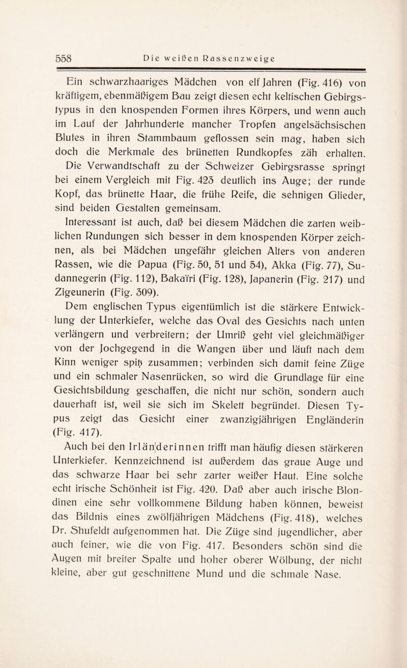 Ein schwarzhaariges Mädchen von elf Jahren (Fig. 416) von kräftigem, ebenmäßigem Bau zeigt diesen echt keltischen Gebirgs- typus in den knospenden Formen ihres Körpers, und wenn auch im Lauf der Jahrhunderte mancher Tropfen angelsächsischen Blufes in ihren Stammbaum geflossen sein mag, haben sich doch die Merkmale des brünetten Rundkopfes zäh erhalten. Die Verwandtschaft zu der Schweizer Gebirgsrasse springt bei einem Vergleich mit Fig. 425 deutlich ins Auge; der runde Kopf, das brünette Haar, die frühe Reife, die sehnigen Glieder, sind beiden Gestalten gemeinsam. Interessant ist auch, daß bei diesem Mädchen die zarten weib¬ lichen Rundungen sich besser in dem knospenden Körper zeich¬ nen, als bei Mädchen ungefähr gleichen Alters von anderen Rassen, wie die Papua (Fig. 50, 51 und 54), Akka (Fig. 77), Su¬ dannegerin (Fig. 112), BakaTri (Fig. 128), Japanerin (Fig. 217) und Zigeunerin (Fig. 509). Dem englischen Typus eigentümlich ist die stärkere Entwick¬ lung der Unterkiefer, welche das Oval des Gesichts nach unten verlängern und verbreitern; der Umriß geht viel gleichmäßiger von der Jochgegend in die Wangen über und läuft nach dem Kinn weniger spifc zusammen; verbinden sich damit feine Züge und ein schmaler Nasenrücken, so wird die Grundlage für eine Gesichtsbildung geschaffen, die nicht nur schön, sondern auch dauerhaft ist, weil sie sich im Skelett begründet. Diesen Ty¬ pus zeigt das Gesicht einer zwanzigjährigen Engländerin (Fig. 417). Auch bei den Irlän'derinnen trifft man häufig diesen stärkeren Unterkiefer. Kennzeichnend ist außerdem das graue Auge und das schwarze Haar bei sehr zarter weißer Haut. Eine solche echt irische Schönheit ist Fig. 420. Daß aber auch irische Blon¬ dinen eine sehr vollkommene Bildung haben können, beweist das Bildnis eines zwölfjährigen Mädchens (Fig. 418), welches Dr. Shufeldt aufgenommen hat. Die Züge sind jugendlicher, aber auch feiner, wie die von Fig. 417. Besonders schön sind die Augen mit breiter Spalte und hoher oberer Wölbung, der nicht kleine, aber gut geschnittene Mund und die schmale Nase.