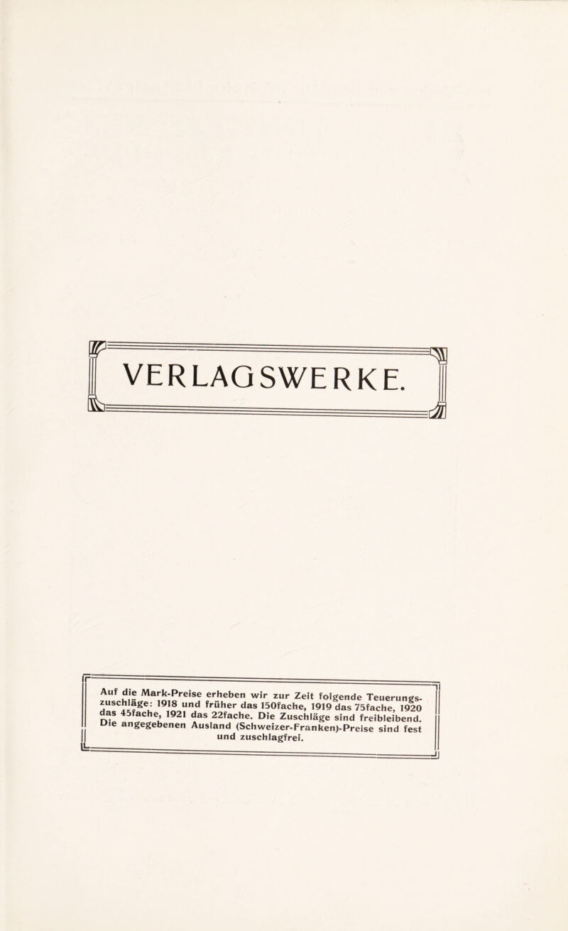 VERLAGSWERKE. U=: Auf ,df® Mark-Preise erheben wir zur Zeit folgende Teuerung. dürJif ^geii J1 früher das 150fache, 1919 das 75fache, 1920 as 45fache, 1921 das 22fache. Die Zuschläge sind freibleibend. Die angegebenen Ausland (Schweizer-Franken)-Preise sind fest und zuschlagfrei.