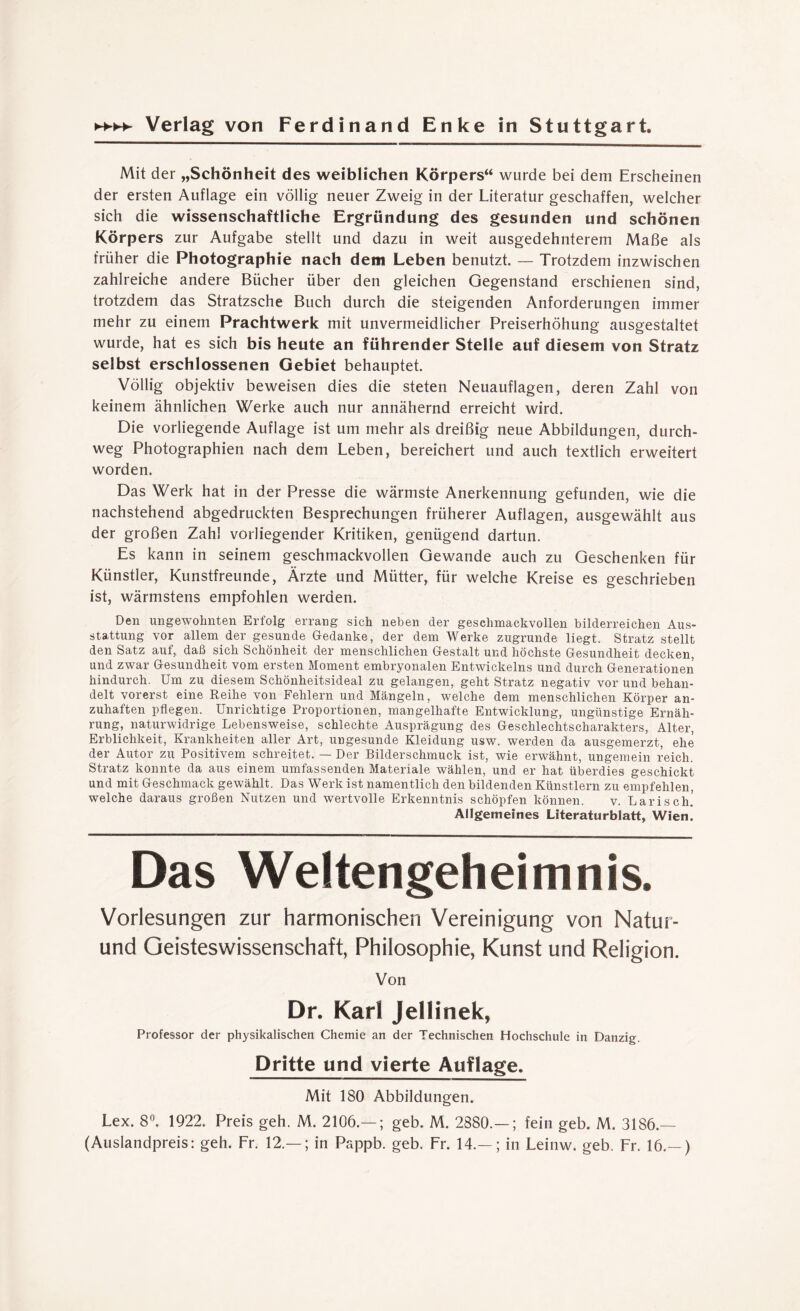 Mit der „Schönheit des weiblichen Körpers“ wurde bei dem Erscheinen der ersten Auflage ein völlig neuer Zweig in der Literatur geschaffen, welcher sich die wissenschaftliche Ergründung des gesunden und schönen Körpers zur Aufgabe stellt und dazu in weit ausgedehnterem Maße als früher die Photographie nach dem Leben benutzt. — Trotzdem inzwischen zahlreiche andere Bücher über den gleichen Gegenstand erschienen sind, trotzdem das Stratzsche Buch durch die steigenden Anforderungen immer mehr zu einem Prachtwerk mit unvermeidlicher Preiserhöhung ausgestaltet wurde, hat es sich bis heute an führender Stelle auf diesem von Stratz selbst erschlossenen Gebiet behauptet. Völlig objektiv beweisen dies die steten Neuauflagen, deren Zahl von keinem ähnlichen Werke auch nur annähernd erreicht wird. Die vorliegende Auflage ist um mehr als dreißig neue Abbildungen, durch¬ weg Photographien nach dem Leben, bereichert und auch textlich erweitert worden. Das Werk hat in der Presse die wärmste Anerkennung gefunden, wie die nachstehend abgedruckten Besprechungen früherer Auflagen, ausgewählt aus der großen Zahl vorliegender Kritiken, genügend dartun. Es kann in seinem geschmackvollen Gewände auch zu Geschenken für Künstler, Kunstfreunde, Ärzte und Mütter, für welche Kreise es geschrieben ist, wärmstens empfohlen werden. Den ungewohnten Erfolg errang sich neben der geschmackvollen bilderreichen Aus¬ stattung vor allem der gesunde Gedanke, der dem Werke zugrunde liegt. Stratz stellt den Satz auf, daß sich Schönheit der menschlichen Gestalt und höchste Gesundheit decken, und zwar Gesundheit vom ersten Moment embryonalen Entwickelns und durch Generationen hindurch. Um zu diesem Schönheitsideal zu gelangen, geht Stratz negativ vor und behan¬ delt vorerst eine Reihe von Fehlern und Mängeln, welche dem menschlichen Körper an¬ zuhaften pflegen. Unrichtige Proportionen, mangelhafte Entwicklung, ungünstige Ernäh¬ rung, naturwidrige Lebensweise, schlechte Ausprägung des Geschlechtscharakters, Alter, Erblichkeit, Krankheiten aller Art, ungesunde Kleidung usw. werden da ausgemerzt, ehe der Autor zu Positivem schreitet. — Der Bilderschmuck ist, wie erwähnt, ungemein reich. Stratz konnte da aus einem umfassenden Materiale wählen, und er hat überdies geschickt und mit Geschmack gewählt. Das Werk ist namentlich den bildenden Künstlern zu empfehlen, welche daraus großen Nutzen und wertvolle Erkenntnis schöpfen können. v. Larisch] Allgemeines Literaturblatt, Wien. Das Weltengeheimnis. Vorlesungen zur harmonischen Vereinigung von Natur- und Geisteswissenschaft, Philosophie, Kunst und Religion. Von Dr. Karl Jellinek, Professor der physikalischen Chemie an der Technischen Hochschule in Danzig. Dritte und vierte Auflage. Mit 180 Abbildungen. Lex. 8°. 1922. Preis geh. M. 2106.— ; geb. M. 2880.— ; fein geb. M. 3186.— (Auslandpreis: geh. Fr. 12.— ; in Pappb. geb. Fr. 14.— ; in Leinw. geb. Fr. 16.— )