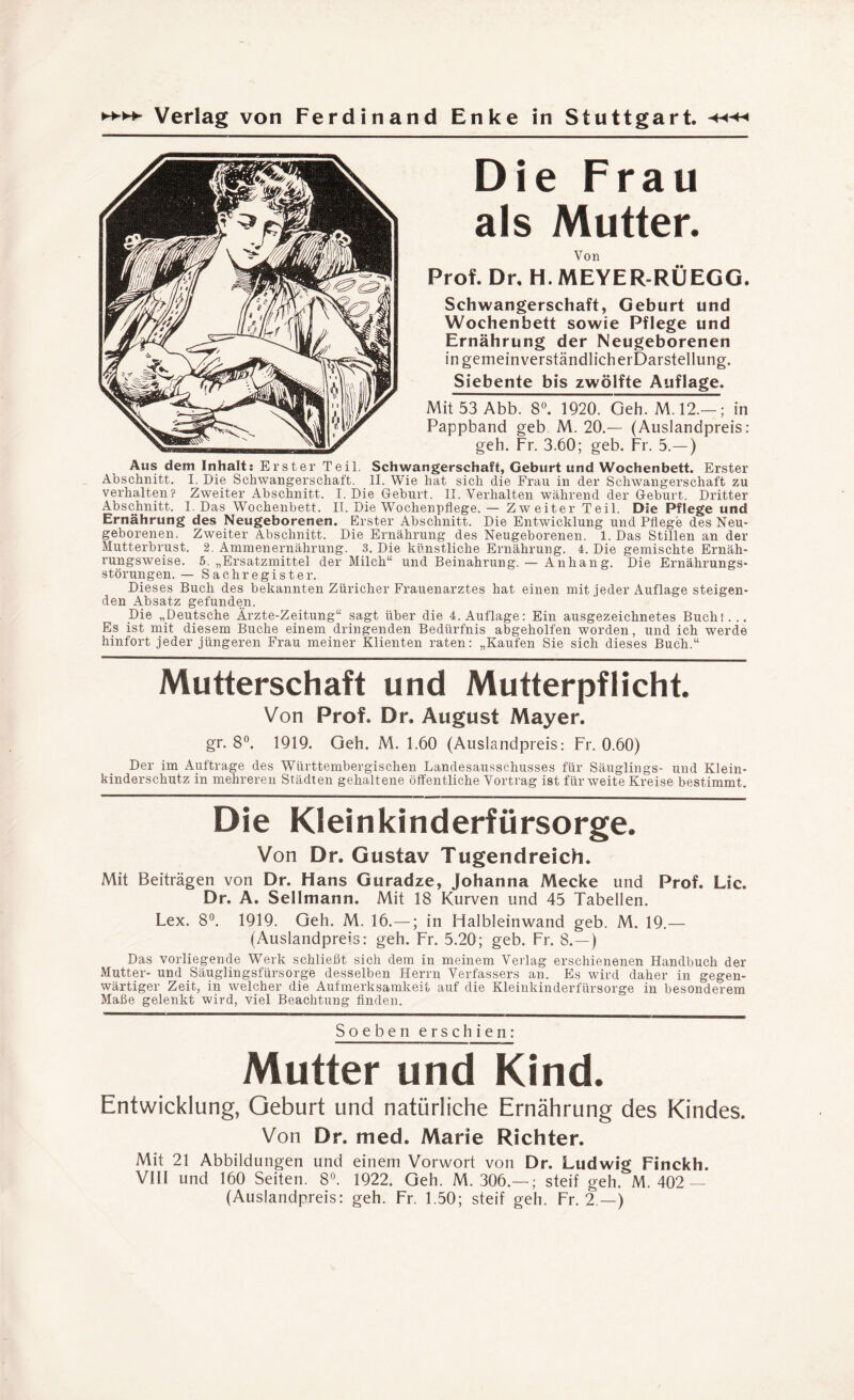 Die Frau als Mutter. Von Prof. Dr, H. MEYER-RÜEGG. Schwangerschaft, Geburt und Wochenbett sowie Pflege und Ernährung der Neugeborenen ingemeinverständlicherDarstellung. Siebente bis zwölfte Auflage. Mit 53 Abb. 8°. 1920. Geh. M.12.—; in Pappband geb M. 20.— (Auslandpreis: geh. Fr. 3.60; geb. Fr. 5.— ) Aus dem Inhalt: Erster Teil. Schwangerschaft, Geburt und Wochenbett. Erster Abschnitt. I. Die Schwangerschaft. II. Wie hat sich die Frau in der Schwangerschaft zu verhalten? Zweiter Abschnitt. I. Die Geburt. II. Verhalten während der Geburt. Dritter Abschnitt. I. Das Wochenbett. II. Die Wochenpflege. — Zweiter Teil. Die Pflege und Ernährung des Neugeborenen. Erster Abschnitt. Die Entwicklung und Pflege des Neu¬ geborenen. Zweiter Abschnitt. Die Ernährung des Neugeborenen. 1. Das Stillen an der Mutterbrust. 2. Ammenernährung. 3. Die künstliche Ernährung. 4. Die gemischte Ernäh¬ rungsweise. 5. „Ersatzmittel der Milch“ und Beinahrung. — Anhang. Die Ernährungs¬ störungen.— Sachregister. Dieses Buch des bekannten Züricher Frauenarztes hat einen mit jeder Auflage steigen¬ den Absatz gefunden. Die „Deutsche Ärzte-Zeitung“ sagt über die 4. Auflage: Ein ausgezeichnetes Buch! . .. Es ist mit diesem Buche einem dringenden Bedürfnis abgeholfen worden, und ich werde hinfort jeder jüngeren Frau meiner Klienten raten: „Kaufen Sie sich dieses Buch.“ Mutterschaft und Mutterpflicht. Von Prof. Dr. August Mayer. gr. 8°. 1919. Geh. M. 1.60 (Auslandpreis: Fr. 0.60) Der im Aufträge des Württembergischen Landesausschusses für Säuglings- und Klein¬ kinderschutz in mehreren Städten gehaltene öffentliche Vortrag ist für weite Kreise bestimmt. Die Kleinkinderfürsorge. Von Dr. Gustav Tugendreich. Mit Beiträgen von Dr. Hans Guradze, Johanna Mecke und Prof. Lic. Dr. A. Seilmann. Mit 18 Kurven und 45 Tabellen. Lex. 8°. 1919. Geh. M. 16.—; in Halbleinwand geb. M. 19.— (Auslandpreis: geh. Fr. 5.20; geb. Fr. 8.—) Das vorliegende Werk schließt sich dem in meinem Verlag erschienenen Handbuch der Mutter- und Säuglingsfürsorge desselben Herrn Verfassers an. Es wird daher in gegen¬ wärtiger Zeit, in welcher die Aufmerksamkeit auf die Kleiukinderfürsorge in besonderem Maße gelenkt wird, viel Beachtung finden. Soeben erschien: Mutter und Kind. Entwicklung, Geburt und natürliche Ernährung des Kindes. Von Dr. med. Marie Richter. Mit 21 Abbildungen und einem Vorwort von Dr. Ludwig Finckh, VIII und 160 Seiten. 8°. 1922. Geh. M. 306.—; steif geh. M. 402 — (Auslandpreis: geh. Fr. 1.50; steif geh. Fr. 2.—)