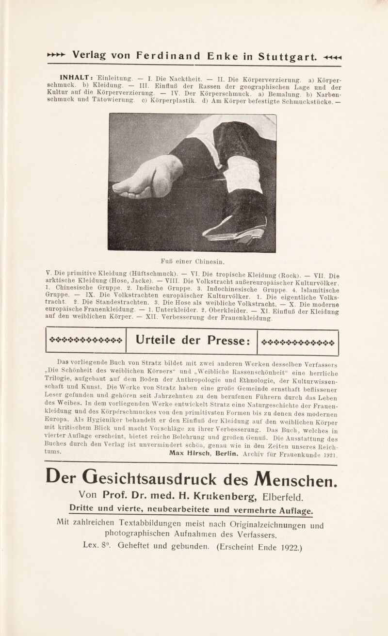 INHALT: Einleitung. — I. Die Nacktheit. — II. Die Körperverzierung, a) Körper¬ schmuck. b) Kleidung. — III. Einfluß der Rassen der geographischen Lage und der Kultur auf die Körperverzierung. — IV. Der Körperschmuck, a) Bemalung, b) Narben¬ schmuck und Tätowierung, c) Körperplastik, d) Am Körper befestigte Schmuckstücke. — Fuß einer Chinesin. V. Die primitive Kleidung (Hüftschmuck). — VI. Die tropische Kleidung (Rock). — VII Die arktische Kleidung (Hose, Jacke). - VIII. Die Volkstracht außereuropäischer Kulturvölker. 1. Chinesische Gruppe. 2. Indische Gruppe. 3. Indochinesische Gruppe. 4. Islamitische Gruppe. IX. Die Volkstrachten europäischer Kulturvölker. 1. Die eigentliche Volks¬ tracht. 2. Die Standestrachten. 3. Die Hose als weibliche Volkstracht. — X Die moderne europäische Frauenkleidung. — l. Unterkleider. 2. Oberkleider. — XI. Einfluß der Kleidung auf den weiblichen Körper. — XII. Verbesserung der Frauenkleidung. Urteile der Presse: ♦♦♦♦♦♦♦♦♦♦♦♦♦♦♦♦♦♦♦♦♦♦♦♦♦♦♦♦♦♦♦♦♦♦♦♦ Das vorliegende Buch von Stratz bildet mit zwei anderen Werken desselben Verfassers „Die Schönheit des weiblichen Körners“ und „Weibliche Rassenschönheit“ eine herrliche Trilogie, aufgebaut auf dem Boden der Anthropologie und Ethnologie, der Kulturwissen¬ schaft und Kunst. Die Werke von Stratz haben eine große Gemeinde ernsthaft beflissener Leser gefunden und gehören seit Jahrzehnten zu den berufenen Führern durch das Leben des Weibes. In dem vorliegenden Werke entwickelt Stratz eine Naturgeschichte der Frauen¬ kleidung und des Körperschmuckes von den primitivsten Formen bis zu denen des modernen Europa. Als Hygieniker behandelt er den Einfluß der Kleidung auf den weiblichen Körper mit kritischem Blick und macht Vorschläge zu ihrer Verbesserung. Das Buch, welches in vierter Auflage erscheint, bietet reiche Belehrung und großen Genuß. Die Ausstattung des Buches durch den Verlag ist unvermindert schön, genau wie in den Zeiten unseres Reich- tums- Max Hirsch, Berlin. Archiv für Frauenkunde 1921. Der Gesichtsausdruck des Menschen. Von Prof. Dr. mech H. Krukenberg, Elberfeld. Dritte und vierte, neubearbeitete und vermehrte Auflage. Mit zahlreichen Textabbildungen meist nach Originalzeichnungen und photographischen Aufnahmen des Verfassers. Lex. 8°. Geheftet und gebunden. (Erscheint Ende 1922.)