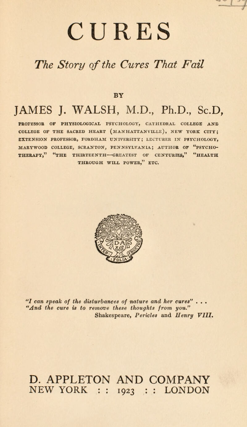 The Story of the Cures That Fail BY JAMES J. WALSH, M.D., Ph.D., Sc.D, PROFESSOR OF PHYSIOLOGICAL PSYCHOLOGY, CATHEDRAL COLLEGE AND COLLEGE OF THE SACRED HEART (MAN HATTANVLLLe) , NEW YORK CITY; EXTENSION PROFESSOR, FOKDHASI UNIVERSITY; LECTURER IN PSYCHOLOGY, MARTWOOD COLLEGE, SCRANTON, PENNSYLVANL\; AUTHOR OF “PSYCHO¬ THERAPY,” “THE THIRTEENTH-GREATEST OF CENTURIES,” “HEALTH THROUGH WILL POWER,” ETC. “I can speak of the disturbances of nature and her cures . . . “And the cure is to remove these thoughts from you. Shakespeare, Pericles and Henry VIII. D. APPLETON AND COMPANY NEW YORK : : 1923 : : LONDON