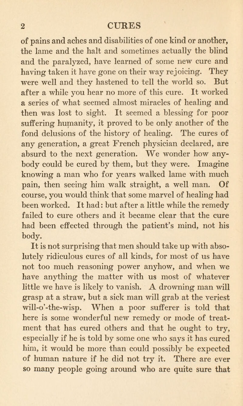 of pains and aches and disabilities of one kind or another, the lame and the halt and sometimes actually the blind and the paralyzed, have learned of some new cure and having taken it have gone on their way rejoicing. They were well and they hastened to tell the world so. But after a while you hear no more of this cure. It worked a series of what seemed almost miracles of healing and then was lost to sight. It seemed a blessing for poor suffering humanity, it proved to be only another of the fond delusions of the history of healing. The cures of any generation, a great French physician declared, are absurd to the next generation. We wonder how any¬ body could be cured by them, but they were. Imagine knowing a man who for years walked lame with much pain, then seeing him walk straight, a well man. Of course, you would think that some marvel of healing had been worked. It had: but after a little while the remedy failed to cure others and it became clear that the cure had been effected through the patient’s mind, not his body. It is not surprising that men should take up with abso¬ lutely ridiculous cures of all kinds, for most of us have not too much reasoning power anyhow, and when we have anything the matter with us most of whatever little we have is likely to vanish. A drowning man will grasp at a straw, but a sick man will grab at the veriest will-o’-the-wisp. When a poor sufferer is told that here is some wonderful new remedy or mode of treat¬ ment that has cured others and that he ought to try, especially if he is told by some one who says it has cured him, it would be more than could possibly be expected of human nature if he did not try it. There are ever so many people going around who are quite sure that