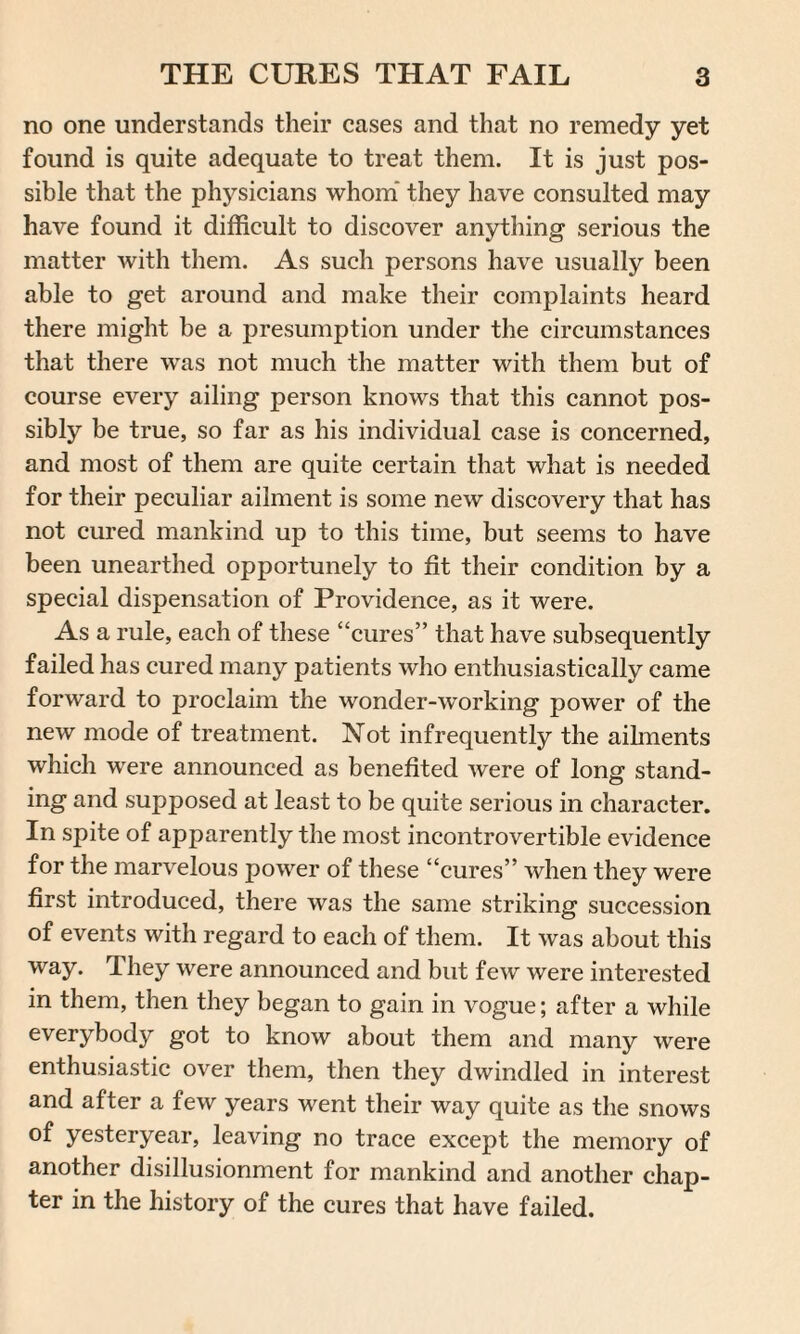 no one understands their cases and that no remedy yet found is quite adequate to treat them. It is just pos¬ sible that the physicians whom they have consulted may have found it difficult to discover anything serious the matter with them. As such persons have usually been able to get around and make their complaints heard there might be a presumption under the circumstances that there was not much the matter with them but of course every ailing person knows that this cannot pos¬ sibly be true, so far as his individual case is concerned, and most of them are quite certain that what is needed for their peculiar ailment is some new discovery that has not cured mankind up to this time, but seems to have been unearthed opportunely to fit their condition by a special dispensation of Providence, as it were. As a rule, each of these “cures” that have subsequently failed has cured many patients who enthusiastically came forward to proclaim the wonder-working power of the new mode of treatment. Not infrequently the ailments which were announced as benefited were of long stand¬ ing and supposed at least to be quite serious in character. In spite of apparently the most incontrovertible evidence for the marvelous power of these “cures” when they were first introduced, there was the same striking succession of events with regard to each of them. It was about this way. They were announced and but few were interested in them, then they began to gain in vogue; after a while everybody got to know about them and many were enthusiastic over them, then they dwindled in interest and after a few years went their way quite as the snows of yesteryear, leaving no trace except the memory of another disillusionment for mankind and another chap¬ ter in the history of the cures that have failed.