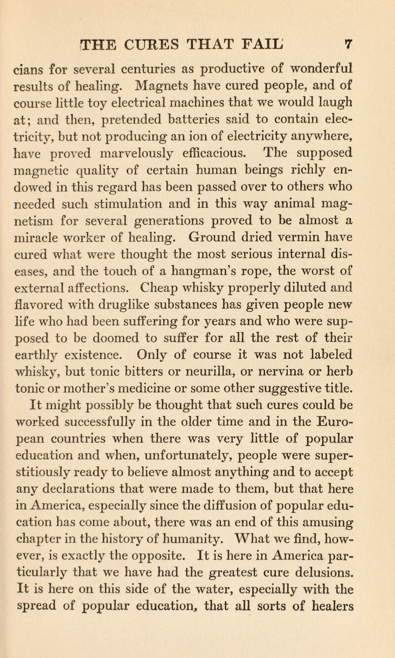 cians for several centuries as productive of wonderful results of healing. Magnets have cured people, and of course little toy electrical machines that we would laugh at; and then, pretended batteries said to contain elec¬ tricity, but not producing an ion of electricity anywhere, have proved marvelously efficacious. The supposed magnetic quality of certain human beings richly en¬ dowed in this regard has been passed over to others who needed such stimulation and in this way animal mag¬ netism for several generations proved to be almost a miracle worker of healing. Ground dried vermin have cured what were thought the most serious internal dis¬ eases, and the touch of a hangman’s rope, the worst of external affections. Cheap whisky properly diluted and flavored with druglike substances has given people new life who had been suffering for years and who were sup¬ posed to be doomed to suffer for all the rest of their earthly existence. Only of course it was not labeled whisky, but tonic bitters or neurilla, or nervina or herb tonic or mother’s medicine or some other suggestive title. It might possibly be thought that such cures could be worked successfully in the older time and in the Euro¬ pean countries when there was very little of popular education and when, unfortunately, people were super- stitiously ready to believe almost anything and to accept any declarations that were made to them, but that here in America, especially since the diffusion of popular edu¬ cation has come about, there was an end of this amusing chapter in the history of humanity. What we find, how¬ ever, is exactly the opposite. It is here in America par¬ ticularly that we have had the greatest cure delusions. It is here on this side of the water, especially with the spread of popular education, that all sorts of healers