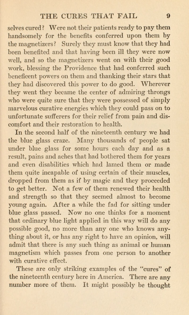 selves cured ? Were not their patients ready to pay them handsomely for the benefits conferred upon them by the magnetizers ? Surely they must know that they had been benefited and that having been ill they were now well, and so the magnetizers went on with their good work, blessing the Providence that had conferred such beneficent powers on them and thanking their stars that they had discovered this power to do good. Wherever they went they became the center of admiring throngs who were quite sure that they were possessed of simply marvelous curative energies which they could pass on to unfortunate sufferers for their relief from pain and dis¬ comfort and their restoration to health. In the second half of the nineteenth century we had the blue glass craze. Many thousands of people sat under blue glass for some hours each day and as a result, pains and aches that had bothered them for years and even disabilities which had lamed them or made them quite incapable of using certain of their muscles, dropped from them as if by magic and they proceeded to get better. Not a few of them renewed their health and strength so that they seemed almost to become young again. After a while the fad for sitting under blue glass passed. Now no one thinks for a moment that ordinary blue light applied in this way will do any possible good, no more than any one who knows any¬ thing about it, or has any right to have an opinion, will admit that there is any such thing as animal or human magnetism which passes from one person to another with curative effect. These are only striking examples of the “cures” of the nineteenth century here in America. There are any number more of them. It might possibly be thought