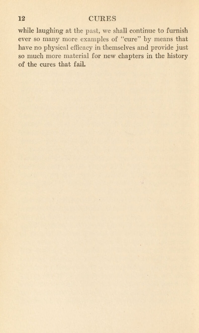 while laughing at the past, we shall continue to furnish ever so many more examples of “cure” by means that have no physical efficacy in themselves and provide just so much more material for new chapters in the history of the cures that fail.