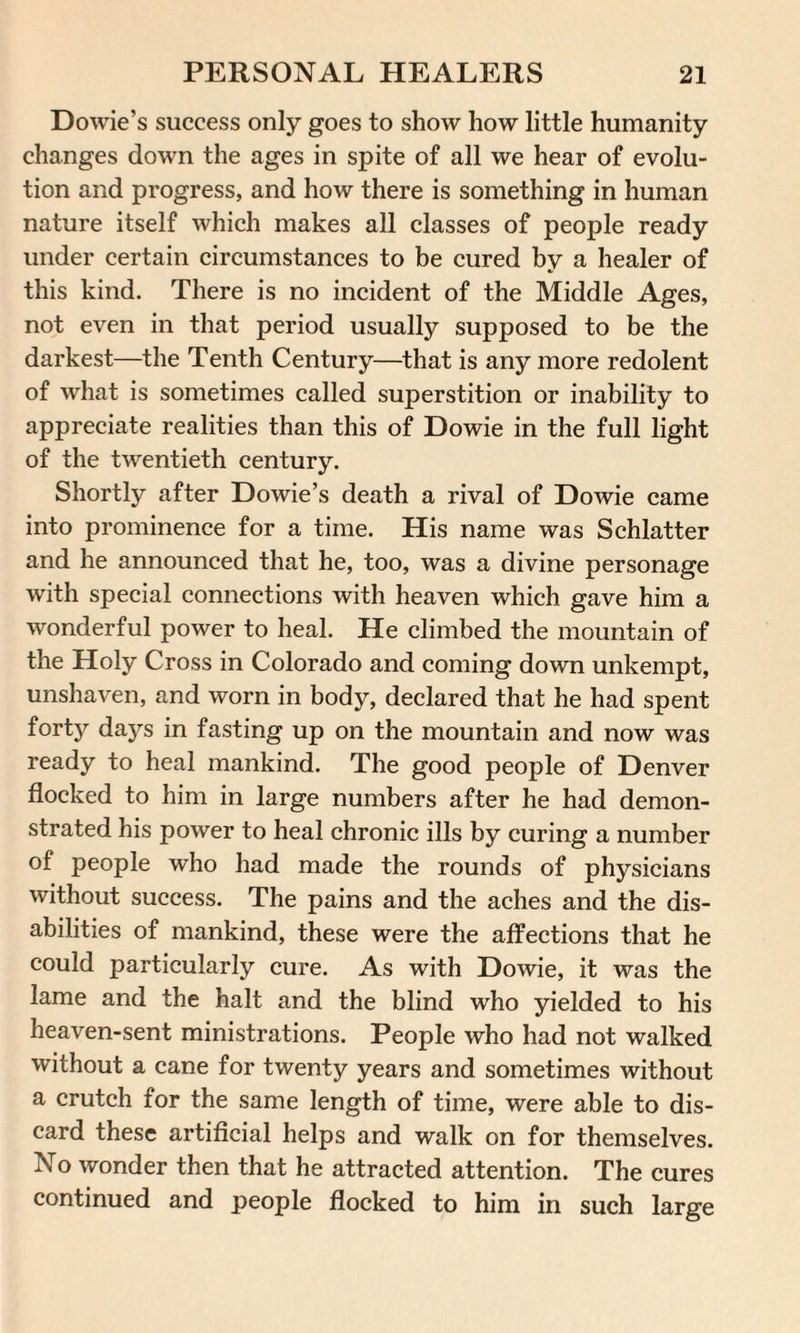 Dowie’s success only goes to show how little humanity changes down the ages in spite of all we hear of evolu¬ tion and progress, and how there is something in human nature itself which makes all classes of people ready under certain circumstances to be cured by a healer of this kind. There is no incident of the Middle Ages, not even in that period usually supposed to be the darkest—the Tenth Century—that is any more redolent of what is sometimes called superstition or inability to appreciate realities than this of Dowie in the full light of the twentieth century. Shortly after Dowie’s death a rival of Dowie came into prominence for a time. His name was Schlatter and he announced that he, too, was a divine personage with special connections with heaven which gave him a wonderful power to heal. He climbed the mountain of the Holy Cross in Colorado and coming down unkempt, unshaven, and worn in body, declared that he had spent forty days in fasting up on the mountain and now was ready to heal mankind. The good people of Denver flocked to him in large numbers after he had demon¬ strated his power to heal chronic ills by curing a number of people who had made the rounds of physicians without success. The pains and the aches and the dis¬ abilities of mankind, these were the affections that he could particularly cure. As with Dowie, it was the lame and the halt and the blind who yielded to his heaven-sent ministrations. People who had not walked without a cane for twenty years and sometimes without a crutch for the same length of time, were able to dis¬ card these artificial helps and walk on for themselves. No wonder then that he attracted attention. The cures continued and people flocked to him in such large