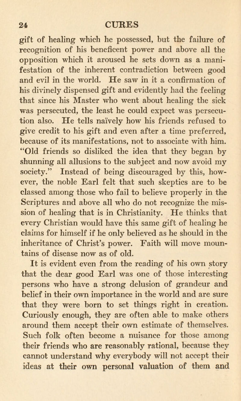 gift of healing which he possessed, but the failure of recognition of his beneficent power and above all the opposition which it aroused he sets down as a mani¬ festation of the inherent contradiction between good and evil in the world. He saw in it a confirmation of his divinely dispensed gift and evidently had the feeling that since his Master who went about healing the sick was persecuted, the least he could expect was persecu¬ tion also. He tells naively howT his friends refused to give credit to his gift and even after a time preferred, because of its manifestations, not to associate with him. “Old friends so disliked the idea that they began by shunning all allusions to the subject and now avoid my society.” Instead of being discouraged by this, how¬ ever, the noble Earl felt that such skeptics are to be classed among those who fail to believe properly in the Scriptures and above all who do not recognize the mis¬ sion of healing that is in Christianity. He thinks that every Christian would have this same gift of healing he claims for himself if he only believed as he should in the inheritance of Christ’s power. Faith will move moun¬ tains of disease now as of old. It is evident even from the reading of his own story that the dear good Earl was one of those interesting persons who have a strong delusion of grandeur and belief in their own importance in the world and are sure that they were born to set things right in creation. Curiously enough, they are often able to make others around them accept their own estimate of themselves. Such folk often become a nuisance for those among their friends who are reasonably rational, because they cannot understand why everybody will not accept their ideas at their own personal valuation of them and