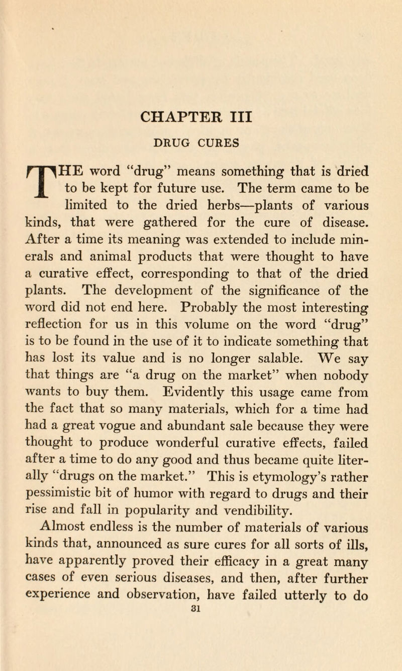 CHAPTER III DRUG CURES THE word “drug” means something that is dried to be kept for future use. The term came to be limited to the dried herbs—plants of various kinds, that were gathered for the cure of disease. After a time its meaning was extended to include min¬ erals and animal products that were thought to have a curative effect, corresponding to that of the dried plants. The development of the significance of the word did not end here. Probably the most interesting reflection for us in this volume on the word “drug” is to be found in the use of it to indicate something that has lost its value and is no longer salable. We say that things are “a drug on the market” when nobody wants to buy them. Evidently this usage came from the fact that so many materials, which for a time had had a great vogue and abundant sale because they were thought to produce wonderful curative effects, failed after a time to do any good and thus became quite liter¬ ally ‘ drugs on the market.” This is etymology’s rather pessimistic bit of humor with regard to drugs and their rise and fall in popularity and vendibility. Almost endless is the number of materials of various kinds that, announced as sure cures for all sorts of ills, have apparently proved their efficacy in a great many cases of even serious diseases, and then, after further experience and observation, have failed utterly to do