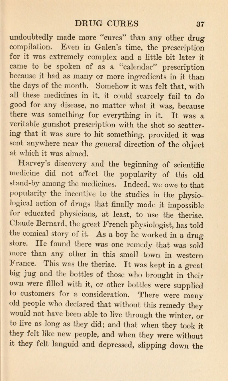 undoubtedly made more “cures” than any other drug compilation. Even in Galen’s time, the prescription for it was extremely complex and a little bit later it came to be spoken of as a “calendar” prescription because it had as many or more ingredients in it than the days of the month. Somehow it was felt that, with all these medicines in it, it could scarcely fail to do good for any disease, no matter what it was, because there was something for everything in it. It was a veritable gunshot prescription with the shot so scatter¬ ing that it was sure to hit something, provided it was sent anywhere near the general direction of the object at which it was aimed. Harvey’s discovery and the beginning of scientific medicine did not affect the popularity of this old stand-by among the medicines. Indeed, we owe to that popularity the incentive to the studies in the physio¬ logical action of drugs that finally made it impossible for educated physicians, at least, to use the theriac. Claude Bernard, the great French physiologist, has told the comical story of it. As a boy he worked in a drug store. He found there was one remedy that was sold more than any other in this small town in western France. This was the theriac. It was kept in a great big jug and the bottles of those who brought in their own were filled with it, or other bottles were supplied to customers for a consideration. There were many old people who declared that without this remedy they would not have been able to live through the winter, or to live as long as they did; and that when they took it they felt like new people, and when they were without it they felt languid and depressed, slipping down the